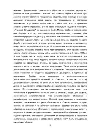 10
политики, формирование гражданского общества и правового государства,
равновесие трех разделенных властей. Это сложный, порой и затяжной путь
развития к такому состоянию государства и общества, когда правящие в нем силы
допускают ограничение своей власти, т.е. отказываются от господства
меньшинства и разделяют власть вместе с обществом, которое принимает
активное участие в правлении. В то же время эта ситуация не должна переходить
в "тиранию большинства" (по выражению Дж.Ст. Милля), особенно опасную, когда
она облачена в форму представительного парламентского правления. Она
способна переродиться в диктатуру парламента или парламентского большинства
и перестает выражать подлинную волю и реальные интересы общества я ведет к
борьбе с исполнительной властью, которая может перерасти в гражданскую
войну, как это не раз бывало в истории. Исполнительная власть (правительства,
президента, монархии) способна также противопоставить этой тирании насилие
(как это и было, например, в эпоху войны короля и парламента в Англии в ХУП в.).
В этой борьбе "масса", народ может пойти за властью (парламентской или
исполнительной, либо за той и другой), авторитет которой определяется расколом
общества на враждующие стороны, ее силой, жестокостью и способностью
вовлекать массы в насилие, нередко вооруженное. Такая власть утрачивает
демократические цели, интересы и связи с обществом. Псевдодемократическая
власть становится не средством осуществления демократии, а подлинным ее
противником. Особые черты расширения и интернационализации
демократического процесса возникают в обществах, вступающих в эпоху
демократического развития, не имея опыта того органического, многовекового
движения к демократии, который приобрели в длительной борьбе за нее другие
народы. Посттоталитарная или постколониальная демократия имеет свои
особенности и формируется в весьма сложных условиях, общих для обществ,
переживающих антитоталитарное либо антиколониальное обновление и
специфических для каждой страны. Мировой опыт движения к демократии
позволяет, тем не менее, вооружить обновляющееся общество знанием, которое,
конечно, не заменяет и не исключает накопление собственного опыта такого
общества, но значительно облегчает эту теоретическую и практическую работу и
сокращает исторические сроки движения к демократии Специфические условия,
задачи и проблемы становления демократии, ее воспроизводства в необычных
политических, социальных и исторических условиях могут быть суммированы
следующим образом.
 