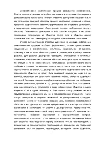 11
Демократический политический процесс развивается неравномерно.
Отнюдь не все исторические типы общества оказались в состоянии сформировать
демократические политические порядки. Развитие демократии возможно только
как органически присущий обществу процесс, необходимо связанный с общим
процессом общественного развития; формирование или отсутствие демократии,
в свою очередь, характеризует общественный процесс, свойственный данному
обществу. Политическая демократия в этом смысле исторична и не может
произвольно переноситься из общества одного типа в общество другой
социальной природы, с иной культурой и другими политическими традициями.
Отсюда вытекает важное следствие для стран, не имеющих собственных
демократических традиций, особенно федеративных, сложно организованных,
неоднородных в экономическом, культурном, национальном отношениях,
поскольку в них не может быть однородным и равномерным и демократическое
развитие. Для развития демократии необходимы сложившиеся и устойчивые
социальные и политические ориентации общества и его руководства на развитие.
Не следует в то же время избегать использования демократического опыта
особенно в странах, не имеющих своего такого опыта; его отсутствие или
недостаточность не фатальны. демократия - целостное общественное явление. В
современном обществе не может быть подлинной демократии, если она не
всеобща, существует для одной части населения (класса, слоя) и не существует
для другой (античная демократия рабовладельческого общества для свободных,
общинная демократия, цеховая и т.п.). демократия не может быть полноценной,
если она избирательна, допускается в одних сферах жизни общества, в одних
вопросах, но не в других, например, в общественном самоуправлении, но не в
государственных учреждениях или не в производственных отношениях. Иначе
говоря, демократия не допускает исключений из демократической процедуры.
демократии - результат творчества народных масс, передовых представителей
общества и его руководства, степень прогрессивности и новаторства которого
оценивается в зависимости от участия в демократических преобразованиях.
демократия несовместима с опекой сверху, со стороны каких-либо правящих сил.
Патернализм неизбежно перерастает в бюрократический контроль
демократического процесса. Но она нуждается в гарантиях, она слишком много
дает обществу, чтобы подвергаться риску каких бы то ни было неконтролируемы х
воздействий на демократические преобразования. демократия, как показывает
длительный опыт ее развития, гарантируется, во-первых, самим обществом,
 
