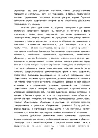12
охраняющим это свое достояние, во-вторых, самими демократическими
порядками и институтами, если они укоренились, в-третьих, политической
властью, юридическими средствами, нормами культуры, морали. Гарантом
демократии служит общественный контроль за ее конкретными, детальными
проявлениями или срывами.
Общество учится демократии Но обучение демократии - достаточно
длительный исторический процесс, но, поскольку он известен в форме
исторического опыта целых цивилизаций, его можно рационально и
целенаправленно ускорить, вводя многие оправдавшие себя демократические
процедуры и правила. демократия - не каприз, не общественное излишество, а
неизбежная историческая необходимость, для реализации которой и
преобразуется, и обновляется общество. демократия не сводится к различного
рода правам и свободам. Она должна быть активной, созидательной, включать
позитивные, гражданские, нравственные, идеологические, политические
убеждения и чувства. Осмысление и освоение мирового опыта означает для
вступающих в демократический процесс обществ реальное равенство перед
законом всех его граждан и органов управления; соблюдение конституционны х
прав; защиту общества и граждан от противоправных действий, откуда бы они ни
исходили; совершенствование демократических форм и норм общежития;
соответствие формально провозглашенных и реально действующих норм
общественных отношений, права, управления; уважение к человеку, воспитание в
нем чувства человеческого достоинства и подлинного доверия ко всем формам
управления и к согражданам; устранение привилегий для отдельных
общественных групп и категорий граждан, учреждений и органов власти и
управления; информированность обо всех существенно важных внутренних и
внешних событиях и процессах; отказ от принудительной опеки общества в
сферах культуры, созидательного творчества, производственной деятельности;
практику общественного обсуждения и дискуссий по вопросам местного
самоуправления - организации обслуживания, транспорта, благоустройства,
охраны природы и окружающей среды, досуга и т.п.; постоянный контакт
населения с органами местного, государственного, экономического управления.
Развитие демократии обусловлено ясным пониманием социальных
функций общественного контроля и общественной критики, играющих в обществе
санитарную роль и взаимодействующих с контролем сверху: более полное и
содержательное понимание гласности, которое включает регулятивно-
 