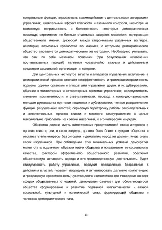 13
контрольные функции, возможность взаимодействия с центральными аппаратами
управления; целительный эффект гласности и взаимного контроля, несмотря на
возможную непривычность и болезненность некоторых демократических
процедур; стремление не бояться отдельных издержек гласности: поляризации
общественного мнения, дискуссий между сторонниками различных взглядов,
некоторых возможных крайностей во мнениях, с которыми демократическое
общество справляется демократическими же методами. Необходимо учитывать,
что сам по себе механизм полемики (при безусловном исключении
противоправных позиций) является чрезвычайно важным и действенным
средством социальной организации и контроля.
Для центральных институтов власти и аппаратов управления вступление в
демократический процесс означает неэффективность и противодемократичность
подмены одними органами и аппаратами управления других и их дублирование,
обычное в тоталитарных и авторитарных системах управления; недопустимость
снижения компетентности и ответственности, переход к командно-приказным
методам руководства при таких подменах и дублировании; четкое разграничение
функций разделенных властей; серьезную перестройку работы законодательны х
и исполнительных органов власти и местного самоуправления с целью
максимально приблизить их к жизни населения, к его интересам и нуждам.
Общество должно иметь компетентных представителей своих интересов в
органах власти, они, в свою очередь, должны быть ближе к нуждам общества и
отстаивать его интересы без риторики и демагогии; народ же должен лучше знать
своих избранников. При соблюдении этих минимальных условий демократия
может стать подлинным образом жизни общества и показателем ее социального
качества, фактором эффективного общественного развития, обеспечит
общественную активность народа и его производственную деятельность, будет
стимулировать работу управления, послужит преодолению безразличия k
действиям властей, позволит возродить и активизировать деловую компетенцию
и гражданскую нравственность, чувство долга и ответственного поведения во всех
сферах общественных отношений. демократия означает для обновляющегося
общества формирование и развитие подлинной коллективности - важной
социальной, культурной и политической силы, формирующей общество и
человека демократического типа.
 