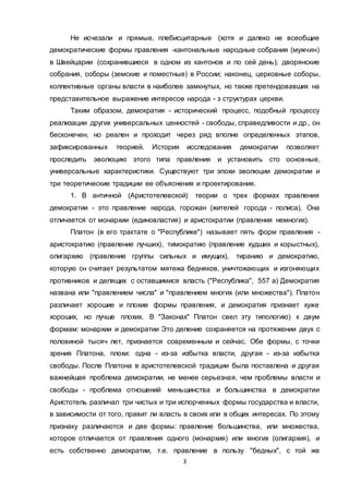 3
Не исчезали и прямые, плебисцитарные (хотя и далеко не всеобщие
демократические формы правления -кантональные народные собрания (мужчин)
в Швейцарии (сохранившиеся в одном из кантонов и по сей день); дворянские
собрания, соборы (земские и поместные) в России; наконец, церковные соборы,
коллективные органы власти в наиболее замкнутых, но также претендовавших на
представительное выражение интересов народа - з структурах церкви.
Таким образом, демократия - исторический процесс, подобный процессу
реализации других универсальных ценностей - свободы, справедливости и др., он
бесконечен, но реален и проходит через ряд вполне определенных этапов,
зафиксированных теорией. История исследования демократии позволяет
проследить эволюцию этого типа правления и установить сто основные,
универсальные характеристики. Существуют три эпохи эволюции демократии и
три теоретические традиции ее объяснения и проектирования.
1. В античной (Аристотелевской) теории о трех формах правления
демократии - это правление народа, горожан (жителей города - полиса). Она
отличается от монархии (единовластия) и аристократии (правления немногих).
Платон (в его трактате о "Республике") называет пять форм правления -
аристократию (правление лучших), тимократию (правление худших и корыстных),
олигархию (правление группы сильных и имущих), тиранию и демократию,
которую сн считает результатом мятежа бедняков, уничтожающих и изгоняющих
противников и делящих с оставшимися власть ("Республика", 557 а) Демократия
названа или "правлением числа" и "правлением многих (или множества"). Платон
различает хорошие и плохие формы правления, и демократия признает хуже
хороших, но лучше плохих. В "Законах" Платон свел зту типологию) к двум
формам: монархии и демократии Это деление сохраняется на протяжении двух с
половиной тысяч лет, признается современным и сейчас. Обе формы, с точки
зрения Платона, плохи: одна - из-за избытка власти, другая - из-за избытка
свободы. После Платона в аристотелевской традиции была поставлена и другая
важнейшая проблема демократии, не менее серьезная, чем проблемы власти и
свободы - проблема отношений меньшинства и большинства в демократии
Аристотель различал три чистых и три испорченных формы государства и власти,
в зависимости от того, правит ли власть в своих или в общих интересах. По этому
признаку различаются и две формы: правление большинства, или множества,
которое отличается от правления одного (монархия) или многих (олигархия), и
есть собственно демократии, т.е. правление в пользу "бедных", с той же
 