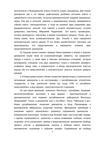 5
окончательна и безраздельная власть остается в руках самодержца. Для теории
демократии уже в тот период существовала проблема источника власти и
суверенности этого источника, которым в демократической традиции признавался
народ. Ему уже в античной, римской и средневековой теориях принадлежала
главная власть -законодательная, и тогда же возникла идея разделения двух
фундаментальных властей: этой главной и второй, исполнительной, которая
доверялась властелину (Марсимей Падуанский). Это власть производная,
которая делегируется властелину в форме отзываемого мандата. Позже, уже в
Новое время, была усовершенствована (Дж. Локком) и идея суверенной
законодательной власти народа. В его более реалистической трактовке она
делегировалась его представителям в парламенте; возникла идея
представительной демократии.
От Средних веков и раннего периода Нового времени в теорию и практику
демократии вошли такие ее основополагающие элементы, как суверенитет
народа и власти, а также идея и практика договорных отношений, которые
регулировали отношения этих двух суверенных сторон и позволяли улаживать
конфликты между ними, а следовательно, и между законодательной властью
народа или его представителей и исполнительной властью носителя мандата
доверия.
3. В Новое время возник в более конкретной форме вопрос о политической
организации демократии и ее соотношением с республиканским устройством
государства, и еще длительное время (до конца XVIII в.) республика
представлялась в двух формах - аристократической и народной.
Из трех форм правления, описанных Монтескье - республика, монархия,
деспотия-республика выступает в двух формах - аристократической и
демократической, хотя подлинно республиканские добродетели Монтескье
обнаруживает только в демократии (как и Сен-Жюст, Руссо, Робеспьер и др.).
Новая руспубликанская концепция демократии в эпоху Просвещения и
формирования либеральных концепций политики, Французской революции и
появления первого значительного документа современной демократии -
Американской конституции, связана в еще большей мере, чем когда-либо прежде,
с идеями справедливости, равенства и новым пониманием свободы, которое
позволило четче разграничить прямую и представительную демократию Свобода
прямого участия в формировании законов и выборах власти получила
максимальное выражение в собрании граждан. Современная же свобода
 