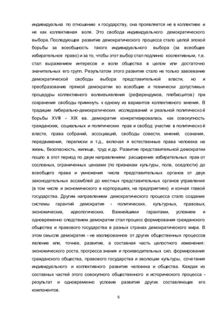 6
индивидуальна по отношению к государству, она проявляется не в коллективе и
не как коллективная воля. Это свобода индивидуального демократического
выбора. Последующее развитие демократического процесса стало целой эпохой
борьбы за всеобщность такого индивидуального выбора (за всеобщее
избирательное право) и за то, чтобы этот выбор стал подлинно коолективным, т.е.
стал выражением интересов и воли общества в целом или достаточно
значительных его групп. Результатом этого развития стало не только завоевание
демократической свободы выбора представительной власти, но и
преобразование прямой демократии во всеобщие и технически допустимые
процедуры коллективного волеизъявления (референдумов, плебисцитов) при
сохранения свободы примкнуть к одному из вариантов коллективного мнения. В
традиции либерально-демократических исследований и реальной политической
борьбы XVIII - XIX вв. демократия конкретизировалась как совокупность
гражданских, социальных и политических прав и свобод: участие в политической
власти, права собраний, ассоциаций, свободы совести, мнений, сознания,
передвижения, переписки и т.д., включая я естественные права человека на
жизнь, безопасность, жилище, труд и др. Развитие представитеяьной демократии
пошло в этот период по двум направлениям: расширения избирательных прав от
сословных, ограниченных цензами (по признакам культуры, пола, оседлости) до
всеобщего права и умножения числа представительных органов от двух
законодательных ассамблей до местных представительных органов управления
(в том числе и экономического в корпорациях, на предприятиях) и кончая главой
государства. Другим направлением демократического процесса стало создание
системы гарантий демократия - политических, культурных, правовых,
экономических, идеологических. Важнейшими гарантами, условием и
одновременно следствием демократии стал процесс формирования гражданского
общества и правового государства в разных странах демократического мира. В
этом смысле демократия - не изолированное от других общественных процессов
явление или, точнее, развитие, а составная часть целостного изменения:
экономического роста, прогресса знания и производительных сил, формирования
гражданского общества, правового государства и эволюции культуры, сочетания
индивидуального и коллективного развития человека и общества. Каждая из
составных частей этого совокупного общественного и исторического процесса -
результат и одновременно условие развития других составляющих его
компонентов.
 