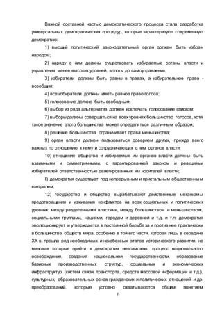 7
Важной составной частью демократического процесса стала разработка
универсальных демократических процедур, которые характеризуют современную
демократию:
1) высший политический законодательный орган должен быть избран
народом;
2) наряду с ним должны существовать избираемые органы власти и
управления менее высоких уровней, вплоть до самоуправления;
3) избиратели должны быть равны в правах, а избирательное право -
всеобщим;
4) все избиратели должны иметь равное право голоса;
5) голосование должно быть свободным;
6) выбор из ряда альтернатив должен исключать голосование списком;
7) выборы должны совершаться на всех уровнях большинство голосов, хотя
такое значение этого большинства может определяться различным образом;
8) решение большинства ограничивает права меньшинства;
9) орган власти должен пользоваться доверием других, прежде всего
важных по отношению к нему и сотрудничающих с ним органов власти;
10) отношения общества и избираемых им органов власти должны быть
взаимными и симметричными, с гарантированной законом и реакциями
избирателей ответственностью делегированных им носителей власти;
II) демократия существует под непрерывным и пристальным общественным
контролем;
12) государство и общество вырабатывают действенные механизмы
предотвращения и изживания конфликтов на всех социальных и политических
уровнях: между разделенными властями, между большинством и меньшинством,
социальными группами, нациями, городом и деревней и т.д. и т.п. демократия
эволюционирует и утверждается в постоянной борьбе за и против нее практически
в большинстве обществ мира, особенно в той его части, которая лишь в середине
XX в. прошла ряд необходимых и неизбежных этапов исторического развития, не
миновав которые прийти к демократии невозможно: процесс национального
освобождения, создания национальной государственности, образование
базисных производственных структур, социальных и экономических
инфраструктур (систем связи, транспорта, средств массовой информации и т.д.),
культурных, образовательных основ гражданских и политических отношений и др.
преобразований, которые условно охватывакются общим понятием
 