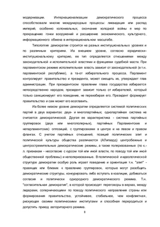 8
модернизации. Интернационализации демократического процесса
способствовали многие международные процессы: ликвидация или распад
империй, особенно колониальных, окончание холодной войны я мер по
прекращению гонки вооружений и расширение экономического, культурного,
информационного обмена в интернациональном масштабе.
Типолопгия демократии строится на разных институциональных уровнях и
по различным критериям. Иа внешнем уровне, согласно юридически-
институциональному критерию, ее тип определяется отношениями между
законодательной и исполнительной властями и функциями судебной масти. При
парламентском режиме исполнительная власть зависит от законодательной (в т.н.
парламентской республике), а та-от избирательного процесса. Парламент
контролирует правительство и президента, может смещать их, утверждает глав
администрации. При президентском правлении глава государства избирается
непосредственно народом, президент зависит только от избирателей, который
только санкционирует его поведение, не переизбирая его. Президент формирует
правительство и сам может его возглавить.
Иа более низком уровне демократии определяется системой политических
партий в двух вариантах: двух- и многопартийных; однопартийная система не
считается демократической. Другая ее характеристика - система партийных
группировок (двух или многополярных), партийных Парламентских и
непарламентских) оппозиций, с группировками в центре и на левом и правом
флангах. С учетом партийных отношений, позиций политических элит и
политической культуры общества различаются (АЛипхард) центробежные и
центростремительные демократические режимы, а также поляризованные (по к.-
л. признакам - несогласие с курсом той или иной власти, по поводу той или иной
общественной проблемы) и неполяризованные. В политической и идеологической
структуре демократии особую роль играет поведение и ориентация т.н. "элит" -
правящих или близких к правлению группировок, которые могут разобщить
демократические структуры, конкурировать либо вступать в коалиции, добиваться
согласия и политически однородного демократического режима. Т.н.
"согласительная демократия", в которой происходят переговоры в верхах, между
лидерами, соперничающими по поводу политического направления страны или
формирования правительства, устойчивее, стабильнее, чем конфликтная,
рискующая своими политическими институтами и способная переродиться и
допустить приход авторитарного режима.
 