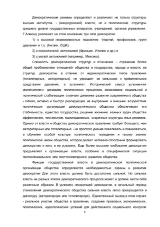 9
Демократические режимы определяют и различают не только структуры
высших институтов - (макроуровней) власти, но и политические структуры
среднего уровня государственных аппаратов, учреждений, органов управления.
Г.Алмонд различает на этом основании три типа демократии:
1) с высокой независимостью подсистем -(партий, профсоюзов, групп
давления и т.п. (Англия, США);
2) с ограниченной автономией (Франция, Италия и др.) и
3) с малой автономией (например, Мексика).
Сложность демократических структур и отношений - отражение более
общей проблематики отношений общества и государства, народа и власти, ее
структур. демократии, в отличие от недемократических типов правления
(тоталитарных, авторитарных), не упрощает их сильными н примитивными
средствами давления, а усложняет. Исторический смысл усложнения
исключителен: динамизм политических процессов, механизмов социальной и
политической стабилизации отвечает динамике развития современного общества
- гибкая, активно и быстро реагирующая на внутренние и внешние воздействия
политическая организация демократического общества обеспечивает его
стабильность, единство государства, решение жизненно важных задач общества
эффективнее, чем жесткие, малоподвижные, старинные структуры иных режимов.
Однако от власти и общества демократическое правление требует большего, чем
авторитарные или тоталитарные - не простого умения повелевать и повиноваться,
а обучения особой культуре политического поведения и такому знанию
политической жизни общества, которое делает человека способным формировать
демократию и жить в ее условиях. Еще более высокие требования демократии
предъявляет к организации власти, особенно в специфической ситуации
постколониального или посттоталитарного развития общества.
Функции государственной власти в демократической политической
организации общества определяются необходимостью охраны и развития
демократии Для этого власть должна быть достаточно сильной. Но сильная
власть на разных этапах демократического процесса может и должна вести себя
различным образом. В условиях неокрепшей демократии, в начальный период
становления демократического общества сильная власть легко превращается в
диктатуру (авторитарную или тоталитарную). Единственный выход в этом случае
- реальное участие общества в правлении, создание правовых, экономических,
политических, идеологических условий для действенного социального контроля
 