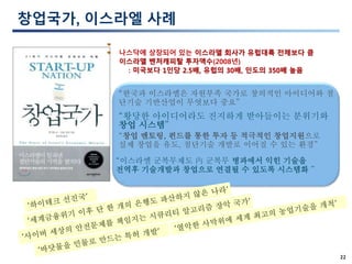 22
창업국가, 이스라엘 사례
“황당한 아이디어라도 진지하게 받아들이는 분위기와
창업 시스템”
“창업 멘토링, 펀드를 통한 투자 등 적극적인 창업지원으로
실제 창업을 유도, 첨단기술 개발로 이어질 수 있는 환경”
“이스라엘 군복무제도 內 군복무 병과에서 익힌 기술을
전역후 기술개발과 창업으로 연결될 수 있도록 시스템화 ”
“한국과 이스라엘은 자원부족 국가로 창의적인 아이디어와 첨
단기술 기반산업이 무엇보다 중요”
나스닥에 상장되어 있는 이스라엘 회사가 유럽대륙 전체보다 큼
이스라엘 벤처캐피탈 투자액수(2008년)
: 미국보다 1인당 2.5배, 유럽의 30배, 인도의 350배 높음
 