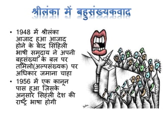 • 1948 में श्रीलांका
आजाद हुआ आजाद
होने के बाद मसांटहली
भाषी समुदाय ने अपनी
बहुसांख्या के बल पर
तममलो(अल्पसांख्यक) पर
अर्धकार जमाना चाहा
• 1956 में एक कानून
पास हुआ क्जसके
अनुसार मसहांली देश की
राष्ट्र भाषा होर्ी
 