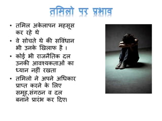 • तममल अके लापन महसूस
कर रहे थे
• वे सोचते थे की सववांधान
भी उनके खिलाफ है I
• कोई भी राजनैनतक दल
उनकी आवश्यकताओां का
ध्यान नहीां रिता
• तममलो ने अपने अर्धकार
प्राप्त करने के मलए
समूह,सांर्ठन व दल
बनाने प्रारांभ कर टदएI
 