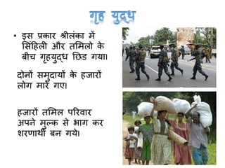 • इस प्रकार श्रीलांका में
मसांटहली और तममलो के
बीच र्ृहयुद्ध नछड र्याI
दोनों समुदायों के हजारों
लोर् मारे र्एI
हजारों तममल पररवार
अपने मुल्क से भार् कर
शरणाथी बन र्येI
 