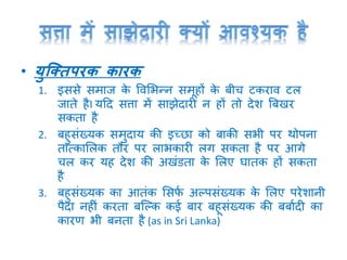 • युक्तिपरक कारक
1. इससे समाज के ववमभन्न समूहों के बीच टकराव टल
जाते हैI यटद सत्ता में साझेदारी न हों तो देश त्रबिर
सकता है
2. बहुसांख्यक समुदाय की इच्छा को बाकी सभी पर थोपना
तात्कामलक तौर पर लाभकारी लर् सकता है पर आर्े
चल कर यह देश की अिांडता के मलए घातक हों सकता
है
3. बहुसांख्यक का आतांक मसफा अल्पसांख्यक के मलए परेशानी
पैदा नहीां करता बक्ल्क कई बार बहूसांख्यक की बबाादी का
कारण भी बनता है (as in Sri Lanka)
 