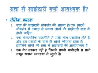 • नैतिक कारक
1. सत्ता की साझेदारी लोकतांत्र की आत्मा हैI एक आदशा
लोकतांत्र में ज्यादा से ज्यादा लोर्ों की साझेदारी सत्ता में
होनी चाटहएI
2. एक लोकताांत्रत्रक राजनीनत में सभी लोर् प्रभाववत होते है
और इन प्रभावों के साथ ही लोर्ों कोरहना होता हैI
इसमलये लोर्ों को सत्ता में साझेदारी की आवश्यकता हैI
3. एक वैध सरकार वहीां है क्जसमें अपनी भार्ीदारी से सभी
समूह शासन व्यवस्था से जुड़ते हैI
 