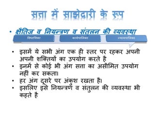 • क्षैतिज व तनयन्त्रण व संिुलन की व्यवथ ा
• इसमें ये सभी अांर् एक ही स्तर पर रहकर अपनी
अपनी शक्क्तयों का उपयोर् करते है
• इनमें से कोई भी अांर् सत्ता का असीममत उपयोर्
नहीां कर सकताI
• हर अांर् दूसरे पर अांकु श रिता हैI
• इसमलए इसे ननयन्त्रण व सांतुलन की व्यवस्था भी
कहते है
 
