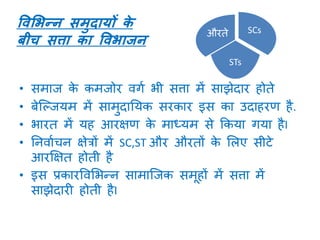 • समाज के कमजोर वर्ा भी सत्ता में साझेदार होते
• बेक्ल्जयम में सामुदानयक सरकार इस का उदाहरण है.
• भारत में यह आरक्षण के माध्यम से ककया र्या हैI
• ननवााचन क्षेत्रों में SC,ST और औरतों के मलए सीटे
आरक्षक्षत होती है
• इस प्रकारववमभन्न सामाक्जक समूहों में सत्ता में
साझेदारी होती हैI
ववभिन्त्न समुदायों के
बीच सत्ता का वविाजन
SCs
STs
औरते
 