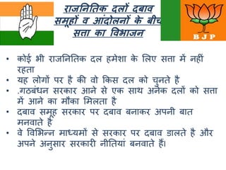 राजतनतिक दलों दबाव
समूहों व आंदोलनों के बीच
सत्ता का वविाजन
• कोई भी राजनननतक दल हमेशा के मलए सत्ता में नहीां
रहता
• यह लोर्ों पर है की वो ककस दल को चुनते है
• .र्ठबांधन सरकार आने से एक साथ अनेक दलों को सत्ता
में आने का मौका ममलता है
• दबाव समूह सरकार पर दबाव बनाकर अपनी बात
मनवाते है
• वे ववमभन्न माध्यमों से सरकार पर दबाव डालते है और
अपने अनुसार सरकारी नीनतयाां बनवाते हैंI
 