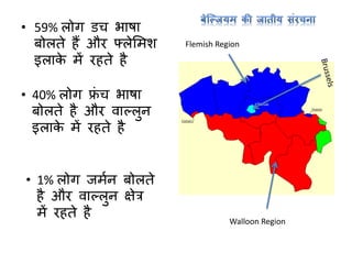 • 59% लोर् डच भाषा
बोलते हैं और फ्लेममश
इलाके में रहते है
Walloon Region
Flemish Region
• 40% लोर् फ्ां च भाषा
बोलते है और वाल्लुन
इलाके में रहते है
• 1% लोर् जमान बोलते
है और वाल्लुन क्षेत्र
में रहते है
 