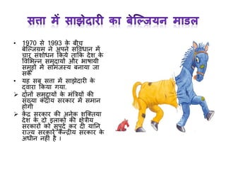 • 1970 से 1993 के बीच
बेक्ल्जयम ने अपने सववांधान में
चार सांशोधन ककये ताकक देश के
ववमभन्न समुदायों और भाषायी
समूहों में सामांजस्य बनाया जा
सके
• यह सब सत्ता में साझेदारी के
द्वारा ककया र्या.
 दोनों समुदायों के मांत्रत्रयों की
सांख्या कां द्रीय सरकार में समान
होर्ी
 कें द्र सरकार की अनेक शक्क्तया
देश के दो इलाको की क्षेत्रीय
सरकारों को सुपुदा कर दी यानन
राज्य सरकारें के न्द्रीय सरकार के
अधीन नहीां है I
 