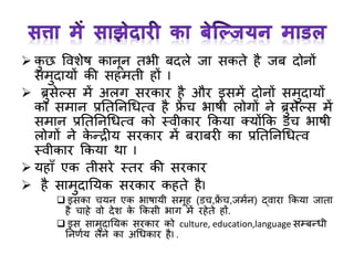  कु छ ववशेष कानून तभी बदले जा सकते है जब दोनों
समुदायों की सहमती हों I
 ब्रुसेल्स में अलर् सरकार है और इसमें दोनों समुदायों
का समान प्रनतननर्धत्व है फ्ें च भाषी लोर्ों ने ब्रुसेल्स में
समान प्रनतननर्धत्व को स्वीकार ककया क्योंकक डच भाषी
लोर्ों ने के न्द्रीय सरकार में बराबरी का प्रनतननर्धत्व
स्वीकार ककया था I
 यहाँ एक तीसरे स्तर की सरकार
 है सामुदानयक सरकार कहते हैI
 इसका चयन एक भाषायी समूह (डच,फ्ें च,जमान) द्वारा ककया जाता
है चाहे वो देश के ककसी भार् में रहेते हों.
 इस सामुदानयक सरकार को culture, education,language सम्बन्धी
ननणाय लेने का अर्धकार हैI .
 