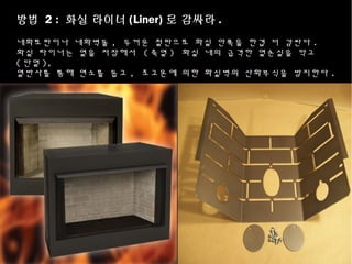 방법 2 : 화실 라이너 (Liner) 로 감싸라 .
내화토판이나 내화벽돌 , 두꺼운 철판으로 화실 안쪽을 한겹 더 감싼다 .
화실 라이너는 열을 저장해서 ( 축열 ) 화실 내의 급격한 열손실을 막고
( 단열 ),
열반사를 통해 연소를 돕고 , 초고온에 의한 화실벽의 산화부식을 방지한다 .
 