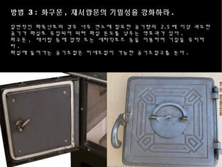 방법 3 : 화구문 , 재서랍문의 기밀성을 강화하라 .
일반적인 화목난로의 경우 나무 연소에 필요한 공기량의 2.5 배 이상 과도한
공기가 화실로 유입되어 되려 화실 온도를 낮추는 역효과가 있다 .
화구문 , 재서랍 등에 압착 또는 세라믹로프 등을 이용하여 기밀을 유지하
라 .
화실에 들어가는 공기조절은 미세조절이 가능한 공기조절구를 둔다 .
 