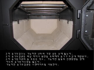 2 차 공기주입구는 가능하면 난로의 가장 낮은 곳에 뚫는다 .
2 차 공기주입관은 화실 라이너 뒷편을 우회해야 공기가 뜨겁게 예열된다 .
2 차 공기분사관의 끝 부분은 막고 , 가능하면 불꽃의 진행방향을 향해
다수의 공기분사구멍을 뚫는다 .
가능하면 공기주입관은 스텐파이프를 사용한다 .
 