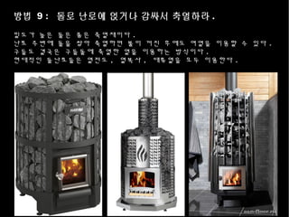 방법 9 : 돌로 난로에 얹거나 감싸서 축열하라 .
밀도가 높은 돌은 좋은 축열재이다 .
난로 주변에 돌을 쌓아 축열하면 불이 꺼진 후에도 여열을 이용할 수 있다 .
구들도 결국은 구들돌에 축열한 열을 이용하는 방식이다 .
현대적인 돌난로들은 열전도 , 열복사 , 대류열을 모두 이용한다 .
 