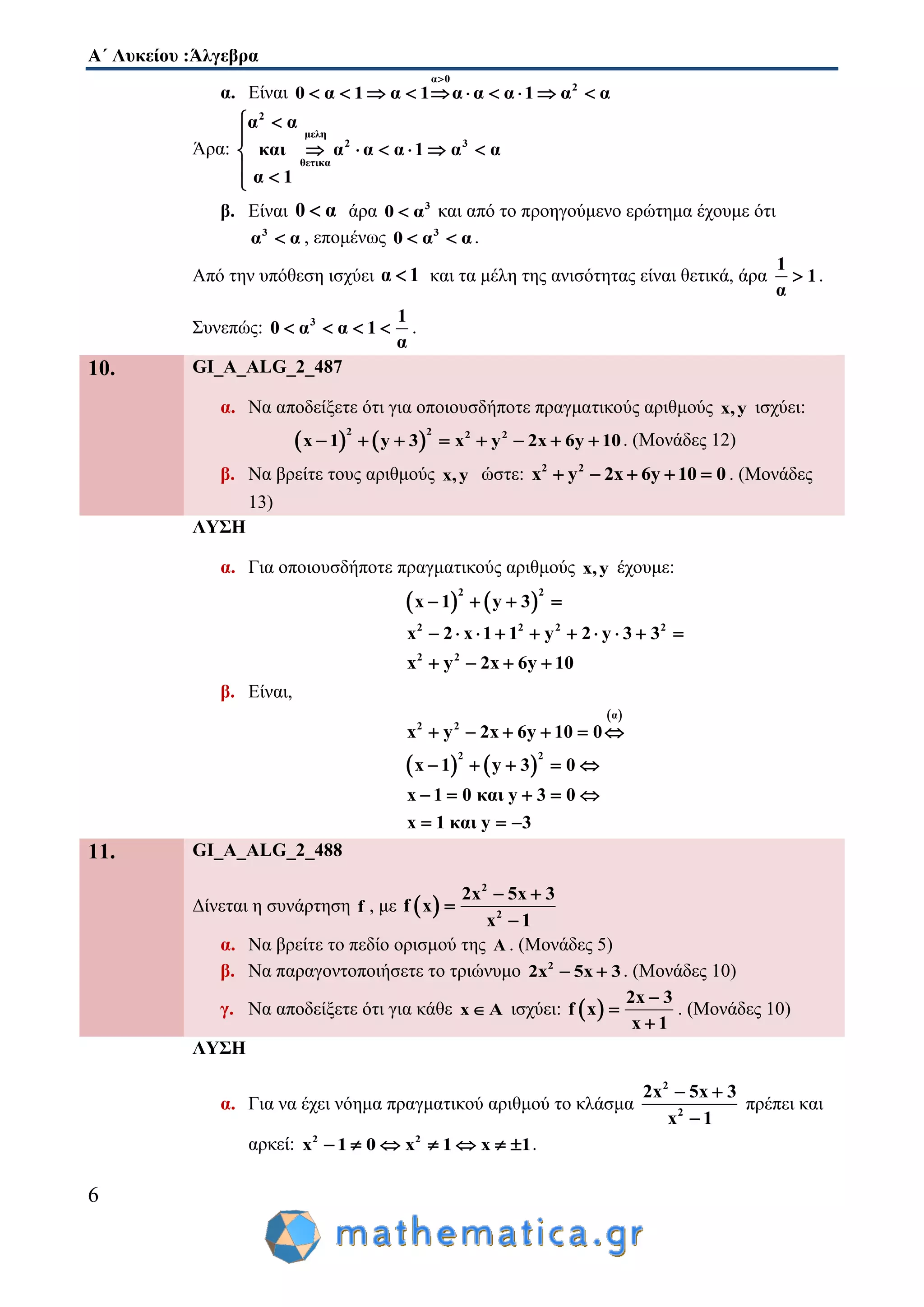 Α΄ Λυκείου :Άλγεβρα
6
α. Είναι
α 0
2
0 α 1 α 1 α α α 1 α α

         
Άρα:
2
μελη
2 3
θετικα
α α
και α α α 1 α α
α 1
 

     
 
β. Είναι 0 α άρα 3
0 α και από το προηγούμενο ερώτημα έχουμε ότι
3
α α , επομένως 3
0 α α  .
Από την υπόθεση ισχύει α 1 και τα μέλη της ανισότητας είναι θετικά, άρα
1
1
α
 .
Συνεπώς: 3 1
0 α α 1
α
    .
10. GI_A_ALG_2_487
α. Να αποδείξετε ότι για οποιουσδήποτε πραγματικούς αριθμούς x,y ισχύει:
   
2 2 2 2
x 1 y 3 x y 2x 6y 10        . (Μονάδες 12)
β. Να βρείτε τους αριθμούς x,y ώστε: 2 2
x y 2x 6y 10 0     . (Μονάδες
13)
ΛΥΣΗ
α. Για οποιουσδήποτε πραγματικούς αριθμούς x,y έχουμε:
   
2 2
2 2 2 2
2 2
x 1 y 3
x 2 x 1 1 y 2 y 3 3
x y 2x 6y 10
   
         
   
β. Είναι,
 
   
α
2 2
2 2
x y 2x 6y 10 0
x 1 y 3 0
x 1 0 και y 3 0
x 1 και y 3
     
    
    
  
11. GI_A_ALG_2_488
Δίνεται η συνάρτηση f , με  
2
2
2x 5x 3
f x
x 1
 


α. Να βρείτε το πεδίο ορισμού της Α . (Μονάδες 5)
β. Να παραγοντοποιήσετε το τριώνυμο 2
2x 5x 3  . (Μονάδες 10)
γ. Να αποδείξετε ότι για κάθε x A ισχύει:  
2x 3
f x
x 1



. (Μονάδες 10)
ΛΥΣΗ
α. Για να έχει νόημα πραγματικού αριθμού το κλάσμα
2
2
2x 5x 3
x 1
 

πρέπει και
αρκεί: 2 2
x 1 0 x 1 x 1       .
 