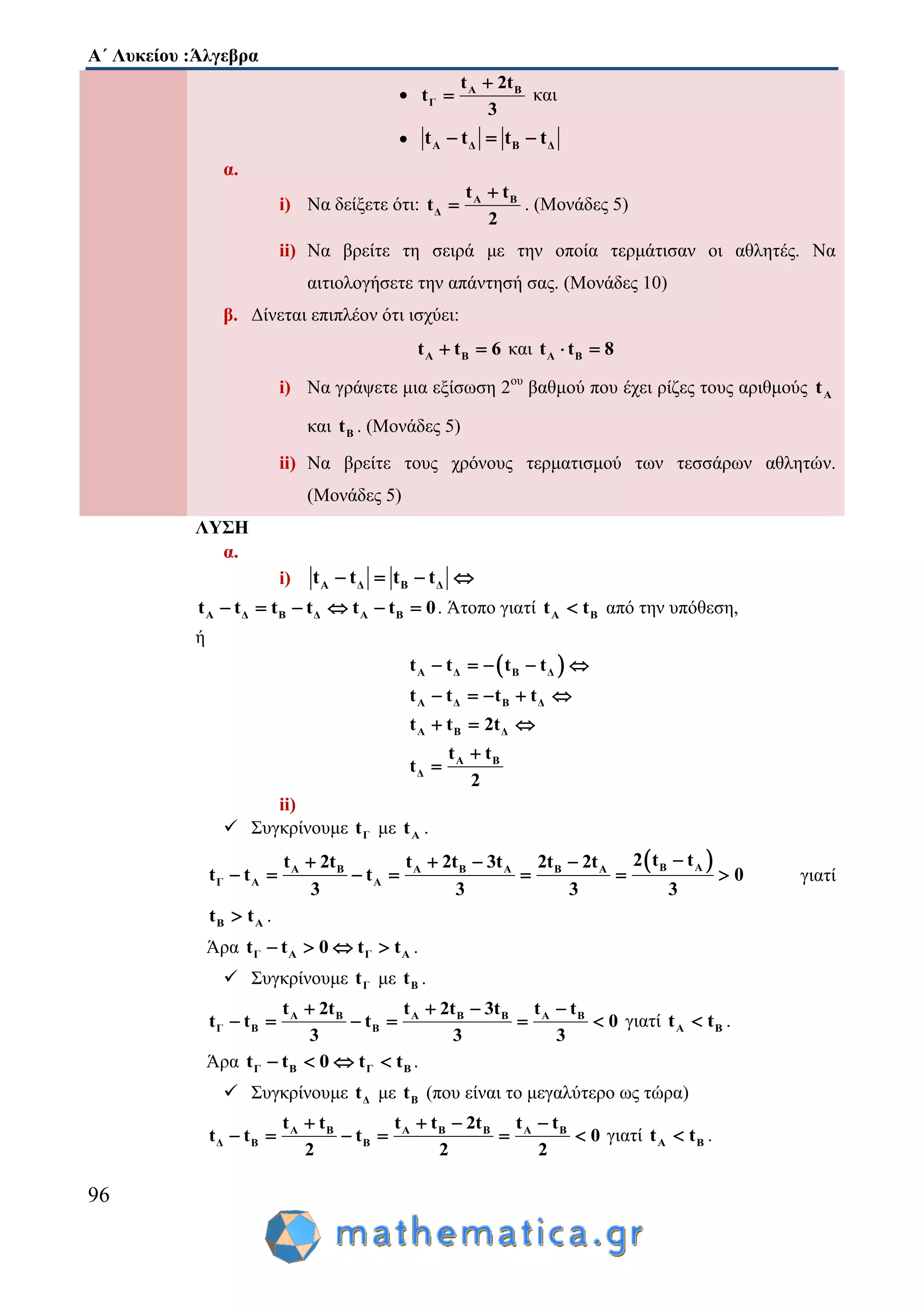Α΄ Λυκείου :Άλγεβρα
96
 Α Β
Γ
t 2t
t
3

 και
 Α Δ Β Δt t t t  
α.
i) Να δείξετε ότι: Α Β
Δ
t t
t
2

 . (Μονάδες 5)
ii) Να βρείτε τη σειρά με την οποία τερμάτισαν οι αθλητές. Να
αιτιολογήσετε την απάντησή σας. (Μονάδες 10)
β. Δίνεται επιπλέον ότι ισχύει:
Α Βt t 6  και Α Βt t 8 
i) Να γράψετε μια εξίσωση 2ου
βαθμού που έχει ρίζες τους αριθμούς Αt
και Βt . (Μονάδες 5)
ii) Να βρείτε τους χρόνους τερματισμού των τεσσάρων αθλητών.
(Μονάδες 5)
ΛΥΣΗ
α.
i) Α Δ Β Δt t t t   
Α Δ Β Δ Α Βt t t t t t 0      . Άτοπο γιατί Α Βt t από την υπόθεση,
ή
 Α Δ Β Δ
Α Δ Β Δ
Α Β Δ
Α Β
Δ
t t t t
t t t t
t t 2t
t t
t
2
    
    
  


ii)
 Συγκρίνουμε Γt με Αt .
 Β ΑΑ Β Α Β Α Β Α
Γ Α Α
2 t tt 2t t 2t 3t 2t 2t
t t t 0
3 3 3 3
   
       γιατί
Β Αt t .
Άρα Γ Α Γ Αt t 0 t t    .
 Συγκρίνουμε Γt με Βt .
Α Β Α Β Β Α Β
Γ Β Β
t 2t t 2t 3t t t
t t t 0
3 3 3
   
      γιατί Α Βt t .
Άρα Γ Β Γ Βt t 0 t t    .
 Συγκρίνουμε Δt με Βt (που είναι το μεγαλύτερο ως τώρα)
Α Β Α Β Β Α Β
Δ Β Β
t t t t 2t t t
t t t 0
2 2 2
   
      γιατί Α Βt t .
 