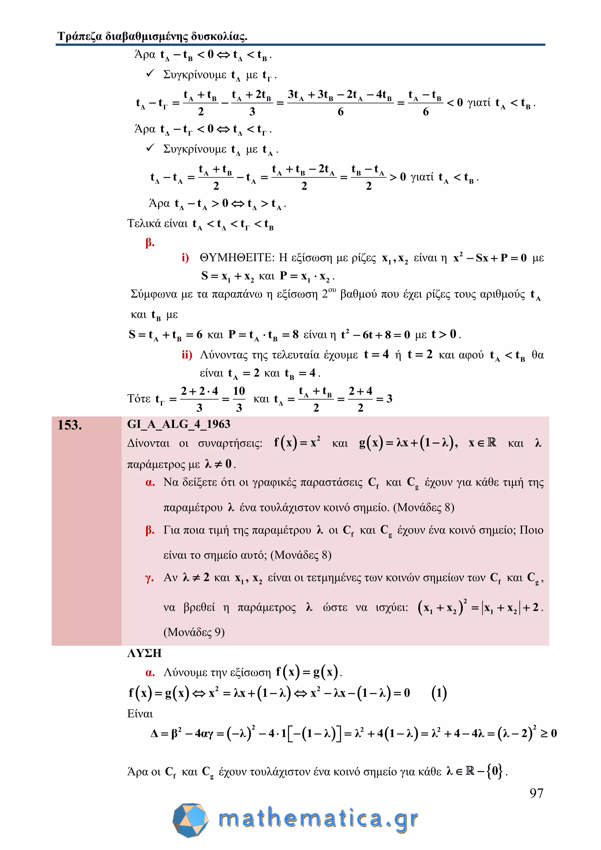 Τράπεζα διαβαθμισμένης δυσκολίας.
97
Άρα Δ Β Δ Βt t 0 t t    .
 Συγκρίνουμε Δt με Γt .
Α Β Α Β Α Β Α Β Α Β
Δ Γ
t t t 2t 3t 3t 2t 4t t t
t t 0
2 3 6 6
     
      γιατί Α Βt t .
Άρα Δ Γ Δ Γt t 0 t t    .
 Συγκρίνουμε Δt με Αt .
Α Β Α Β Α Β Α
Δ Α Α
t t t t 2t t t
t t t 0
2 2 2
   
      γιατί Α Βt t .
Άρα Δ Α Δ Αt t 0 t t    .
Τελικά είναι Α Δ Γ Βt t t t  
β.
i) ΘΥΜΗΘΕΙΤΕ: Η εξίσωση με ρίζες 1 2x ,x είναι η 2
x Sx P 0   με
1 2S x x  και 1 2P x x  .
Σύμφωνα με τα παραπάνω η εξίσωση 2ου
βαθμού που έχει ρίζες τους αριθμούς Αt
και Βt με
Α ΒS t t 6   και Α ΒP t t 8   είναι η 2
t 6t 8 0   με t 0 .
ii) Λύνοντας της τελευταία έχουμε t 4 ή t 2 και αφού Α Βt t θα
είναι Αt 2 και Βt 4 .
Τότε Γ
2 2 4 10
t
3 3
 
  και Α Β
Δ
t t 2 4
t 3
2 2
 
  
153. GI_A_ALG_4_1963
Δίνονται οι συναρτήσεις:   2
f x x και    g x λx 1 λ , x    και λ
παράμετρος με λ 0 .
α. Να δείξετε ότι οι γραφικές παραστάσεις fC και gC έχουν για κάθε τιμή της
παραμέτρου λ ένα τουλάχιστον κοινό σημείο. (Μονάδες 8)
β. Για ποια τιμή της παραμέτρου λ οι fC και gC έχουν ένα κοινό σημείο; Ποιο
είναι το σημείο αυτό; (Μονάδες 8)
γ. Αν λ 2 και 1 2x , x είναι οι τετμημένες των κοινών σημείων των fC και gC ,
να βρεθεί η παράμετρος λ ώστε να ισχύει:  
2
1 2 1 2x x x x 2    .
(Μονάδες 9)
ΛΥΣΗ
α. Λύνουμε την εξίσωση    f x g x .
         2 2
f x g x x λx 1 λ x λx 1 λ 0 1         
Είναι
       
2 22 2 2
Δ β 4αγ λ 4 1 1 λ λ 4 1 λ λ 4 4λ λ 2 0                  
Άρα οι fC και gC έχουν τουλάχιστον ένα κοινό σημείο για κάθε  λ 0  .
 