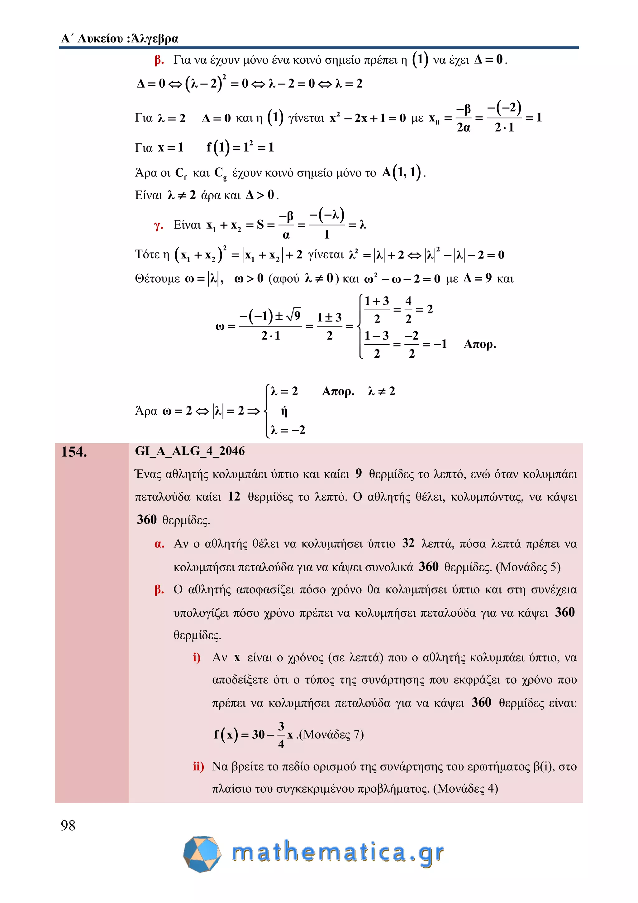 Α΄ Λυκείου :Άλγεβρα
98
β. Για να έχουν μόνο ένα κοινό σημείο πρέπει η  1 να έχει Δ 0 .
 
2
Δ 0 λ 2 0 λ 2 0 λ 2        
Για λ 2 Δ 0  και η  1 γίνεται 2
x 2x 1 0   με
 
0
2β
x 1
2α 2 1
 
  

Για   2
x 1 f 1 1 1  
Άρα οι fC και gC έχουν κοινό σημείο μόνο το  Α 1, 1 .
Είναι λ 2 άρα και Δ 0 .
γ. Είναι
 
1 2
λβ
x x S λ
α 1
 
    
Τότε η  
2
1 2 1 2x x x x 2    γίνεται
22
λ λ 2 λ λ 2 0     
Θέτουμε ω λ , ω 0  (αφού λ 0 ) και 2
ω ω 2 0   με Δ 9 και
 
1 3 4
2
1 9 1 3 2 2
ω
2 1 2 1 3 2
1 Απορ.
2 2

     
   
     

Άρα
λ 2 Απορ. λ 2
ω 2 λ 2 ή
λ 2
 

    
  
154. GI_A_ALG_4_2046
Ένας αθλητής κολυμπάει ύπτιο και καίει 9 θερμίδες το λεπτό, ενώ όταν κολυμπάει
πεταλούδα καίει 12 θερμίδες το λεπτό. Ο αθλητής θέλει, κολυμπώντας, να κάψει
360 θερμίδες.
α. Αν ο αθλητής θέλει να κολυμπήσει ύπτιο 32 λεπτά, πόσα λεπτά πρέπει να
κολυμπήσει πεταλούδα για να κάψει συνολικά 360 θερμίδες. (Μονάδες 5)
β. Ο αθλητής αποφασίζει πόσο χρόνο θα κολυμπήσει ύπτιο και στη συνέχεια
υπολογίζει πόσο χρόνο πρέπει να κολυμπήσει πεταλούδα για να κάψει 360
θερμίδες.
i) Αν x είναι ο χρόνος (σε λεπτά) που ο αθλητής κολυμπάει ύπτιο, να
αποδείξετε ότι ο τύπος της συνάρτησης που εκφράζει το χρόνο που
πρέπει να κολυμπήσει πεταλούδα για να κάψει 360 θερμίδες είναι:
 
3
f x 30 x
4
  .(Μονάδες 7)
ii) Να βρείτε το πεδίο ορισμού της συνάρτησης του ερωτήματος β(i), στο
πλαίσιο του συγκεκριμένου προβλήματος. (Μονάδες 4)
 