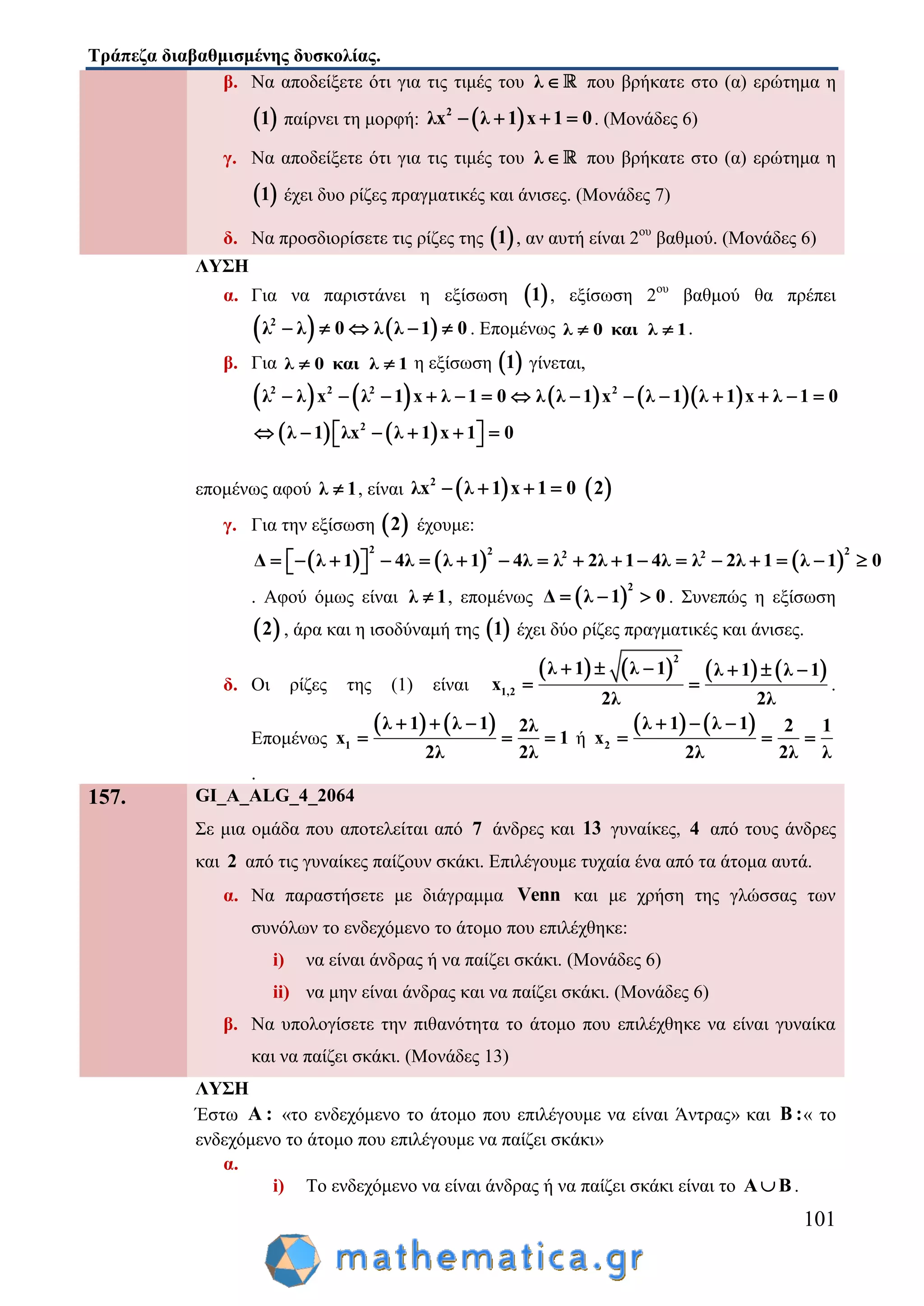 Τράπεζα διαβαθμισμένης δυσκολίας.
101
β. Να αποδείξετε ότι για τις τιμές του λ  που βρήκατε στο (α) ερώτημα η
 1 παίρνει τη μορφή:  2
λx λ 1 x 1 0    . (Μονάδες 6)
γ. Να αποδείξετε ότι για τις τιμές του λ  που βρήκατε στο (α) ερώτημα η
 1 έχει δυο ρίζες πραγματικές και άνισες. (Μονάδες 7)
δ. Να προσδιορίσετε τις ρίζες της  1 , αν αυτή είναι 2ου
βαθμού. (Μονάδες 6)
ΛΥΣΗ
α. Για να παριστάνει η εξίσωση  1 , εξίσωση 2ου
βαθμού θα πρέπει
   2
λ λ 0 λ λ 1 0     . Επομένως λ 0 και λ 1  .
β. Για λ 0 και λ 1  η εξίσωση  1 γίνεται,
        
   
2 2 2 2
2
λ λ x λ 1 x λ 1 0 λ λ 1 x λ 1 λ 1 x λ 1 0
λ 1 λx λ 1 x 1 0
             
       
επομένως αφού λ 1 , είναι  2
λx λ 1 x 1 0     2
γ. Για την εξίσωση  2 έχουμε:
     
2 2 22 2
Δ λ 1 4λ λ 1 4λ λ 2λ 1 4λ λ 2λ 1 λ 1 0                  
. Αφού όμως είναι λ 1 , επομένως  
2
Δ λ 1 0   . Συνεπώς η εξίσωση
 2 , άρα και η ισοδύναμή της  1 έχει δύο ρίζες πραγματικές και άνισες.
δ. Οι ρίζες της (1) είναι
       
2
1,2
λ 1 λ 1 λ 1 λ 1
x
2λ 2λ
     
  .
Επομένως
   
1
λ 1 λ 1 2λ
x 1
2λ 2λ
  
   ή
   
2
λ 1 λ 1 2 1
x
2λ 2λ λ
  
  
.
157. GI_A_ALG_4_2064
Σε μια ομάδα που αποτελείται από 7 άνδρες και 13 γυναίκες, 4 από τους άνδρες
και 2 από τις γυναίκες παίζουν σκάκι. Επιλέγουμε τυχαία ένα από τα άτομα αυτά.
α. Να παραστήσετε με διάγραμμα Venn και με χρήση της γλώσσας των
συνόλων το ενδεχόμενο το άτομο που επιλέχθηκε:
i) να είναι άνδρας ή να παίζει σκάκι. (Μονάδες 6)
ii) να μην είναι άνδρας και να παίζει σκάκι. (Μονάδες 6)
β. Να υπολογίσετε την πιθανότητα το άτομο που επιλέχθηκε να είναι γυναίκα
και να παίζει σκάκι. (Μονάδες 13)
ΛΥΣΗ
Έστω Α : «το ενδεχόμενο το άτομο που επιλέγουμε να είναι Άντρας» και Β :« το
ενδεχόμενο το άτομο που επιλέγουμε να παίζει σκάκι»
α.
i) Το ενδεχόμενο να είναι άνδρας ή να παίζει σκάκι είναι το Α Β .
 