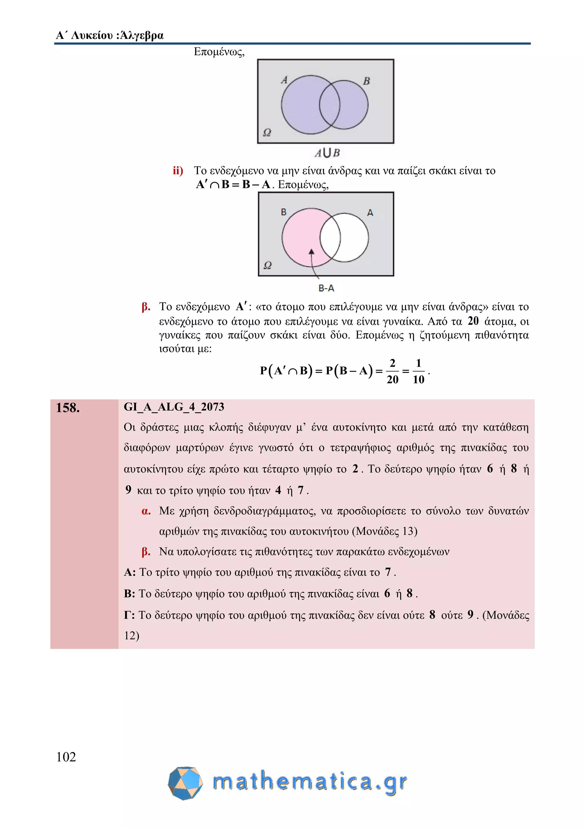 Α΄ Λυκείου :Άλγεβρα
102
Επομένως,
ii) Το ενδεχόμενο να μην είναι άνδρας και να παίζει σκάκι είναι το
Α Β Β Α    . Επομένως,
β. Το ενδεχόμενο Α: «το άτομο που επιλέγουμε να μην είναι άνδρας» είναι το
ενδεχόμενο το άτομο που επιλέγουμε να είναι γυναίκα. Από τα 20 άτομα, οι
γυναίκες που παίζουν σκάκι είναι δύο. Επομένως η ζητούμενη πιθανότητα
ισούται με:
   
2 1
P Α Β P Β Α
20 10
      .
158. GI_A_ALG_4_2073
Οι δράστες μιας κλοπής διέφυγαν μ’ ένα αυτοκίνητο και μετά από την κατάθεση
διαφόρων μαρτύρων έγινε γνωστό ότι ο τετραψήφιος αριθμός της πινακίδας του
αυτοκίνητου είχε πρώτο και τέταρτο ψηφίο το 2 . Το δεύτερο ψηφίο ήταν 6 ή 8 ή
9 και το τρίτο ψηφίο του ήταν 4 ή 7 .
α. Με χρήση δενδροδιαγράμματος, να προσδιορίσετε το σύνολο των δυνατών
αριθμών της πινακίδας του αυτοκινήτου (Μονάδες 13)
β. Να υπολογίσατε τις πιθανότητες των παρακάτω ενδεχομένων
Α: Το τρίτο ψηφίο του αριθμού της πινακίδας είναι το 7 .
Β: Το δεύτερο ψηφίο του αριθμού της πινακίδας είναι 6 ή 8 .
Γ: Το δεύτερο ψηφίο του αριθμού της πινακίδας δεν είναι ούτε 8 ούτε 9 . (Μονάδες
12)
 