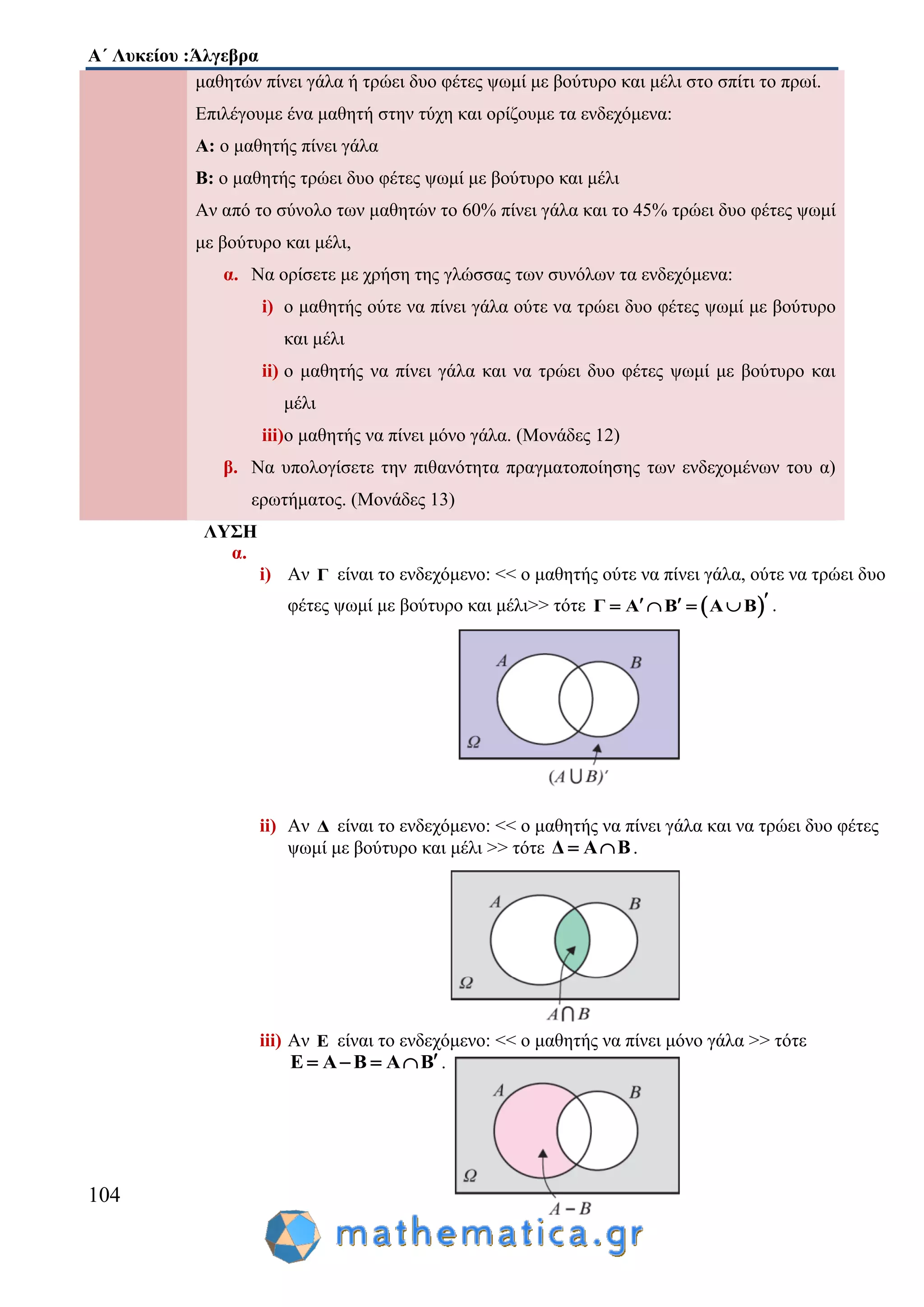 Α΄ Λυκείου :Άλγεβρα
104
μαθητών πίνει γάλα ή τρώει δυο φέτες ψωμί με βούτυρο και μέλι στο σπίτι το πρωί.
Επιλέγουμε ένα μαθητή στην τύχη και ορίζουμε τα ενδεχόμενα:
Α: ο μαθητής πίνει γάλα
Β: ο μαθητής τρώει δυο φέτες ψωμί με βούτυρο και μέλι
Αν από το σύνολο των μαθητών το 60% πίνει γάλα και το 45% τρώει δυο φέτες ψωμί
με βούτυρο και μέλι,
α. Να ορίσετε με χρήση της γλώσσας των συνόλων τα ενδεχόμενα:
i) ο μαθητής ούτε να πίνει γάλα ούτε να τρώει δυο φέτες ψωμί με βούτυρο
και μέλι
ii) ο μαθητής να πίνει γάλα και να τρώει δυο φέτες ψωμί με βούτυρο και
μέλι
iii)ο μαθητής να πίνει μόνο γάλα. (Μονάδες 12)
β. Να υπολογίσετε την πιθανότητα πραγματοποίησης των ενδεχομένων του α)
ερωτήματος. (Μονάδες 13)
ΛΥΣΗ
α.
i) Αν Γ είναι το ενδεχόμενο: << ο μαθητής ούτε να πίνει γάλα, ούτε να τρώει δυο
φέτες ψωμί με βούτυρο και μέλι>> τότε  Γ A B Α Β      .
ii) Αν Δ είναι το ενδεχόμενο: << ο μαθητής να πίνει γάλα και να τρώει δυο φέτες
ψωμί με βούτυρο και μέλι >> τότε Δ Α Β  .
iii) Αν Ε είναι το ενδεχόμενο: << ο μαθητής να πίνει μόνο γάλα >> τότε
Ε Α Β Α Β    .
 