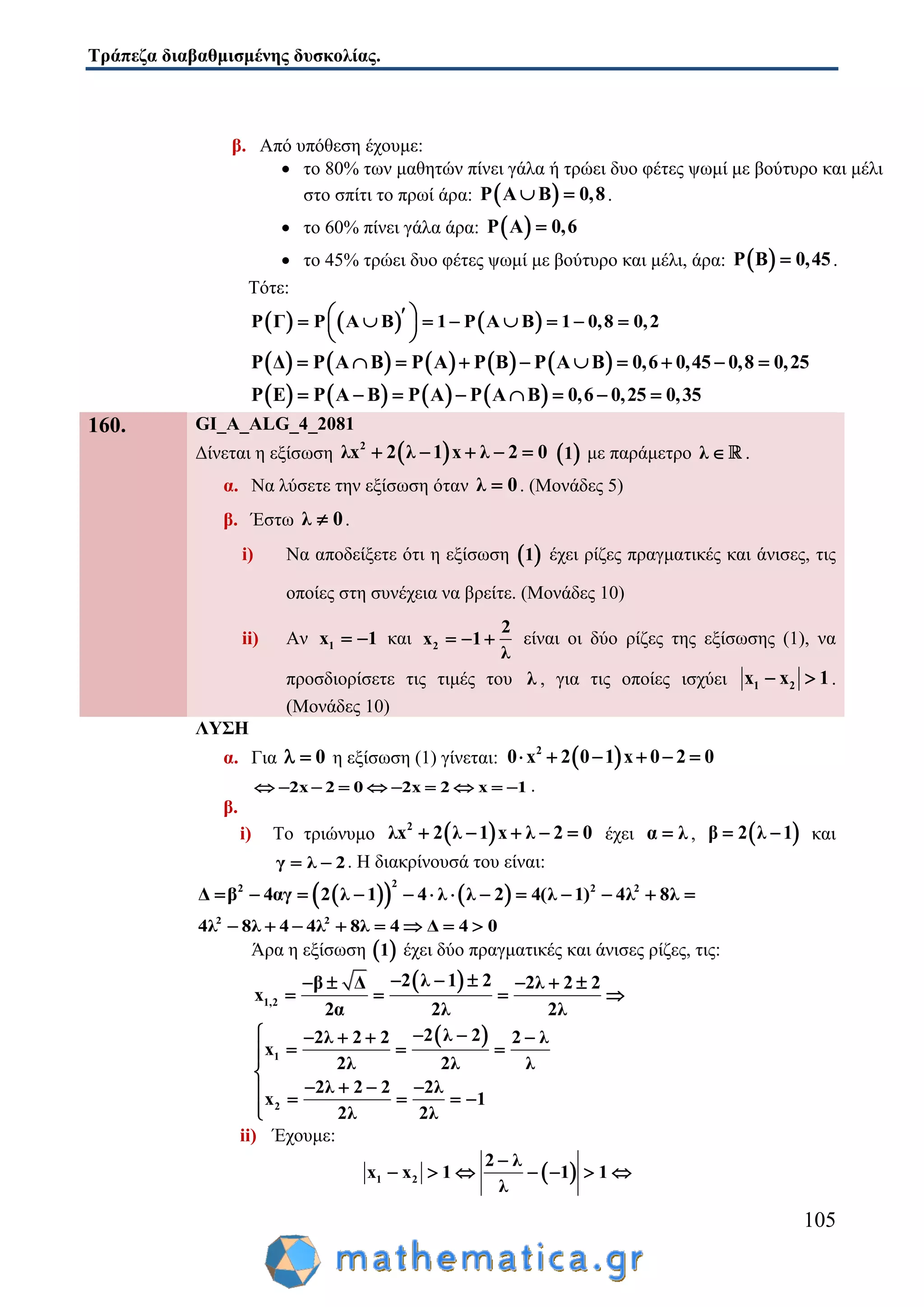 Τράπεζα διαβαθμισμένης δυσκολίας.
105
β. Από υπόθεση έχουμε:
 το 80% των μαθητών πίνει γάλα ή τρώει δυο φέτες ψωμί με βούτυρο και μέλι
στο σπίτι το πρωί άρα:  P A B 0,8  .
 το 60% πίνει γάλα άρα:  P A 0,6
 το 45% τρώει δυο φέτες ψωμί με βούτυρο και μέλι, άρα:  P B 0,45 .
Τότε:
     P Γ P A B 1 P A B 1 0,8 0,2         
 
         P Δ P A B P A P B P A B 0,6 0,45 0,8 0,25         
       P E P A B P A P A B 0,6 0,25 0,35       
160. GI_A_ALG_4_2081
Δίνεται η εξίσωση  2
λx 2 λ 1 x λ 2 0      1 με παράμετρο λ  .
α. Να λύσετε την εξίσωση όταν λ 0 . (Μονάδες 5)
β. Έστω λ 0 .
i) Να αποδείξετε ότι η εξίσωση  1 έχει ρίζες πραγματικές και άνισες, τις
οποίες στη συνέχεια να βρείτε. (Μονάδες 10)
ii) Αν 1x 1  και 2
2
x 1
λ
   είναι οι δύο ρίζες της εξίσωσης (1), να
προσδιορίσετε τις τιμές του λ , για τις οποίες ισχύει 1 2x x 1  .
(Μονάδες 10)
ΛΥΣΗ
α. Για 0  η εξίσωση (1) γίνεται:  2
0 x 2 0 1 x 0 2 0     
2x 2 0 2x 2 x 1          .
β.
i) Το τριώνυμο  2
λx 2 λ 1 x λ 2 0     έχει α λ ,  β 2 λ 1  και
γ λ 2  . Η διακρίνουσά του είναι:
    
22 2 2
β 4αγ 2 λ 1 4 λ λ 2 4(λ 1) 4 8Δ λ λ           
2 2
4λ 8λ 4 4λ 8λ 4 Δ 4 0       
Άρα η εξίσωση  1 έχει δύο πραγματικές και άνισες ρίζες, τις:
 
1,2
2 λ 1 2β Δ 2λ 2 2
2α 2λ 2λ
x
      
   
 
1
2
2 λ 22λ 2 2 2 λ
x
2λ 2λ λ
2λ 2 2 2λ
x 1
2λ 2λ
     
  

       

ii) Έχουμε:
 1 2
2 λ
x x 1 1 1
λ

      
 