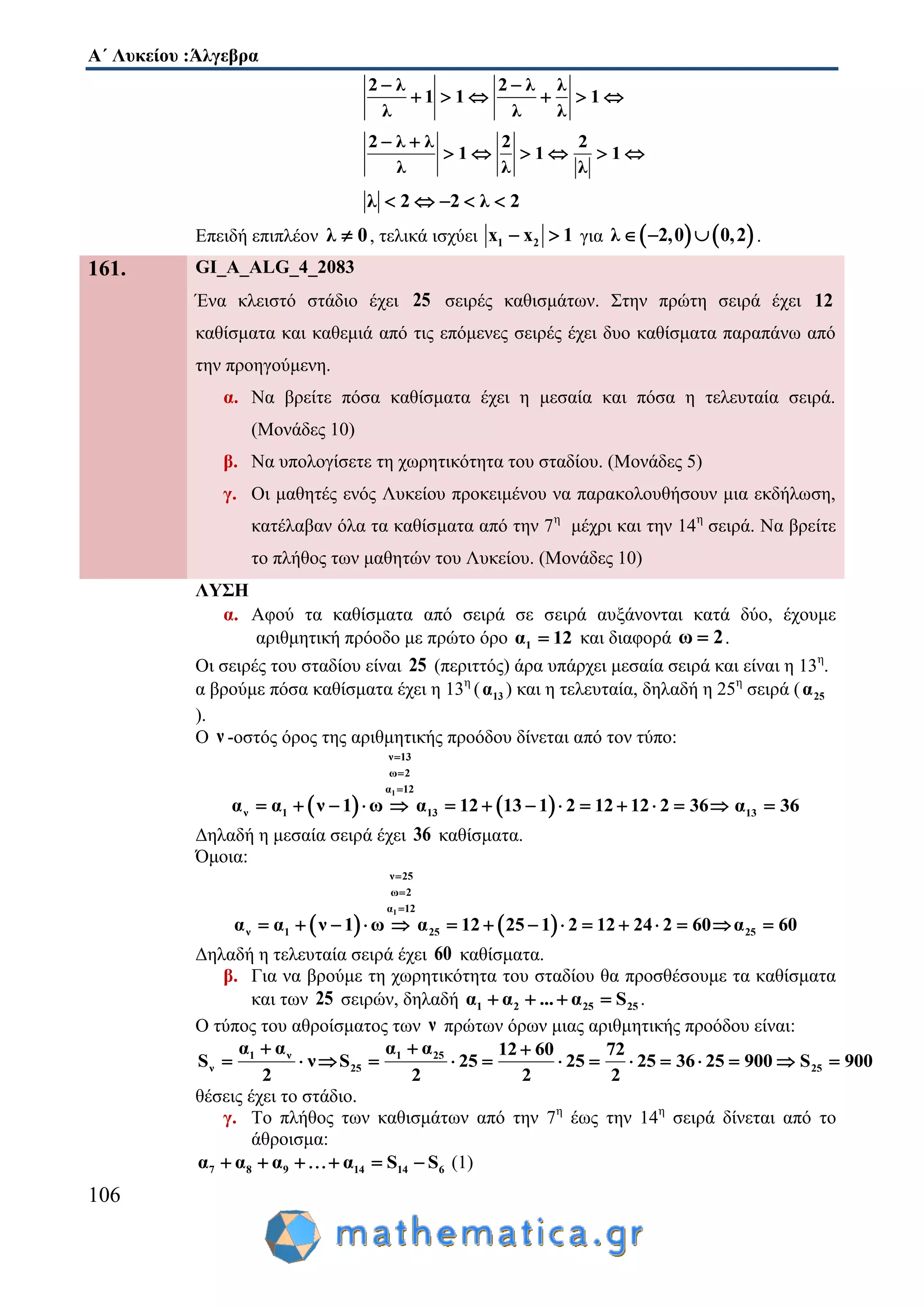 Α΄ Λυκείου :Άλγεβρα
106
2 λ 2 λ λ
1 1 1
λ λ λ
 
     
2 λ λ 2 2
1 1 1
λ λ λ
 
     
λ 2 2 λ 2    
Επειδή επιπλέον λ 0 , τελικά ισχύει 1 2x x 1  για    λ 2,0 0,2   .
161. GI_A_ALG_4_2083
Ένα κλειστό στάδιο έχει 25 σειρές καθισμάτων. Στην πρώτη σειρά έχει 12
καθίσματα και καθεμιά από τις επόμενες σειρές έχει δυο καθίσματα παραπάνω από
την προηγούμενη.
α. Να βρείτε πόσα καθίσματα έχει η μεσαία και πόσα η τελευταία σειρά.
(Μονάδες 10)
β. Να υπολογίσετε τη χωρητικότητα του σταδίου. (Μονάδες 5)
γ. Οι μαθητές ενός Λυκείου προκειμένου να παρακολουθήσουν μια εκδήλωση,
κατέλαβαν όλα τα καθίσματα από την 7η
μέχρι και την 14η
σειρά. Να βρείτε
το πλήθος των μαθητών του Λυκείου. (Μονάδες 10)
ΛΥΣΗ
α. Αφού τα καθίσματα από σειρά σε σειρά αυξάνονται κατά δύο, έχουμε
αριθμητική πρόοδο με πρώτο όρο 1α 12 και διαφορά ω 2 .
Οι σειρές του σταδίου είναι 25 (περιττός) άρα υπάρχει μεσαία σειρά και είναι η 13η
.
α βρούμε πόσα καθίσματα έχει η 13η
( 13α ) και η τελευταία, δηλαδή η 25η
σειρά ( 25α
).
Ο ν -οστός όρος της αριθμητικής προόδου δίνεται από τον τύπο:
   
1
ν 13
ω 2
α 12
ν 1 13α α ν 1 ω α 12 13 1 2 12 12 2 36



              13α 36
Δηλαδή η μεσαία σειρά έχει 36 καθίσματα.
Όμοια:
   
1
ν 25
ω 2
α 12
ν 1 25 25α α ν 1 ω α 12 25 1 2 12 2 2 α 64 60 0



             
Δηλαδή η τελευταία σειρά έχει 60 καθίσματα.
β. Για να βρούμε τη χωρητικότητα του σταδίου θα προσθέσουμε τα καθίσματα
και των 25 σειρών, δηλαδή 1 2 25 25α α ... α S    .
Ο τύπος του αθροίσματος των ν πρώτων όρων μιας αριθμητικής προόδου είναι:
1 ν 1 25
ν 25 25
α α α α 12 60 72
S ν S 25 25 25 36 25 900 S 900
2 2 2 2
  
             
θέσεις έχει το στάδιο.
γ. Το πλήθος των καθισμάτων από την 7η
έως την 14η
σειρά δίνεται από το
άθροισμα:
7 8 9 14 14 6α α α α S S     (1)
 
