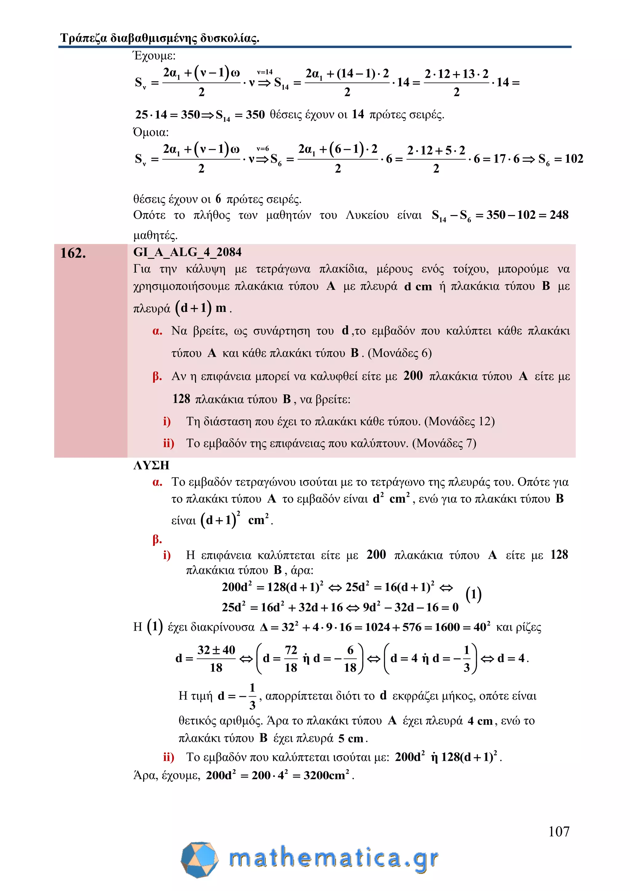 Τράπεζα διαβαθμισμένης δυσκολίας.
107
Έχουμε:
  ν 14
1 1
ν 14
2α ν 1 ω 2α (14 1) 2 2 12 13 2
S ν S 14 14
2 2 2
       
       
1425 14 350 5S 3 0    θέσεις έχουν οι 14 πρώτες σειρές.
Όμοια:
   ν 6
1 1
ν 6 6
2α ν 1 ω 2α 6 1 2 2 12 5 2
S ν S 6 6 17 6 S 102
2 2 2
       
          
θέσεις έχουν οι 6 πρώτες σειρές.
Οπότε το πλήθος των μαθητών του Λυκείου είναι 14 6S S 350 102 248   
μαθητές.
162. GI_A_ALG_4_2084
Για την κάλυψη με τετράγωνα πλακίδια, μέρους ενός τοίχου, μπορούμε να
χρησιμοποιήσουμε πλακάκια τύπου Α με πλευρά d cm ή πλακάκια τύπου B με
πλευρά  d 1 m .
α. Να βρείτε, ως συνάρτηση του d ,το εμβαδόν που καλύπτει κάθε πλακάκι
τύπου A και κάθε πλακάκι τύπου B . (Μονάδες 6)
β. Αν η επιφάνεια μπορεί να καλυφθεί είτε με 200 πλακάκια τύπου A είτε με
128 πλακάκια τύπου B , να βρείτε:
i) Τη διάσταση που έχει το πλακάκι κάθε τύπου. (Μονάδες 12)
ii) Το εμβαδόν της επιφάνειας που καλύπτουν. (Μονάδες 7)
ΛΥΣΗ
α. Το εμβαδόν τετραγώνου ισούται με το τετράγωνο της πλευράς του. Οπότε για
το πλακάκι τύπου A το εμβαδόν είναι 2 2
d cm , ενώ για το πλακάκι τύπου B
είναι  
2 2
d 1 cm .
β.
i) Η επιφάνεια καλύπτεται είτε με 200 πλακάκια τύπου A είτε με 128
πλακάκια τύπου B , άρα:
2 2 2 2
2 2 2
200d 128(d 1) 25d 16(d 1)
25d 16d 32d 16 9d 32d 16 0
     
      
 1
Η  1 έχει διακρίνουσα 2 2
Δ 32 4 9 16 1024 576 1600 40        και ρίζες
32 40 72 6 1
d d η d d 4 η d d 4
18 18 18 3
    
             
   
.
Η τιμή
1
d
3
  , απορρίπτεται διότι το d εκφράζει μήκος, οπότε είναι
θετικός αριθμός. Άρα το πλακάκι τύπου A έχει πλευρά 4 cm, ενώ το
πλακάκι τύπου B έχει πλευρά 5 cm.
ii) Το εμβαδόν που καλύπτεται ισούται με: 2 2
200d η 128(d 1) .
Άρα, έχουμε, 2 2 2
200d 200 4 3200cm   .
 