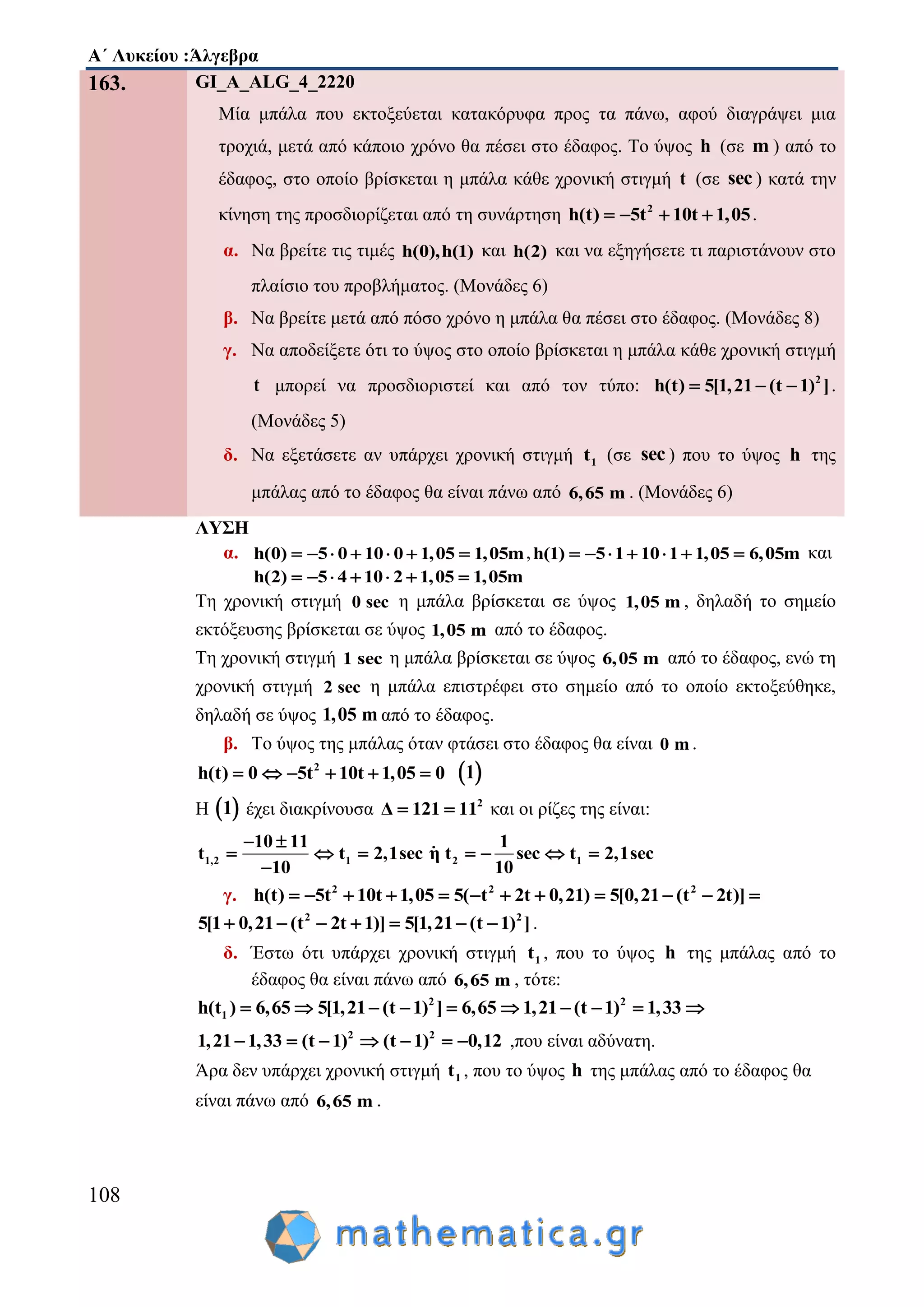 Α΄ Λυκείου :Άλγεβρα
108
163. GI_A_ALG_4_2220
Μία μπάλα που εκτοξεύεται κατακόρυφα προς τα πάνω, αφού διαγράψει μια
τροχιά, μετά από κάποιο χρόνο θα πέσει στο έδαφος. Το ύψος h (σε m ) από το
έδαφος, στο οποίο βρίσκεται η μπάλα κάθε χρονική στιγμή t (σε sec ) κατά την
κίνηση της προσδιορίζεται από τη συνάρτηση 2
h(t) 5t 10t 1,05    .
α. Να βρείτε τις τιμές h(0),h(1) και h(2) και να εξηγήσετε τι παριστάνουν στο
πλαίσιο του προβλήματος. (Μονάδες 6)
β. Να βρείτε μετά από πόσο χρόνο η μπάλα θα πέσει στο έδαφος. (Μονάδες 8)
γ. Να αποδείξετε ότι το ύψος στο οποίο βρίσκεται η μπάλα κάθε χρονική στιγμή
t μπορεί να προσδιοριστεί και από τον τύπο: 2
h(t) 5[1,21 (t 1) ]   .
(Μονάδες 5)
δ. Να εξετάσετε αν υπάρχει χρονική στιγμή 1t (σε sec ) που το ύψος h της
μπάλας από το έδαφος θα είναι πάνω από 6,65 m . (Μονάδες 6)
ΛΥΣΗ
α. h(0) 5 0 10 0 1,05 1,05m       ,h(1) 5 1 10 1 1,05 6,05m       και
h(2) 5 4 10 2 1,05 1,05m      
Τη χρονική στιγμή 0 sec η μπάλα βρίσκεται σε ύψος 1,05 m , δηλαδή το σημείο
εκτόξευσης βρίσκεται σε ύψος 1,05 m από το έδαφος.
Tη χρονική στιγμή 1 sec η μπάλα βρίσκεται σε ύψος 6,05 m από το έδαφος, ενώ τη
χρονική στιγμή 2 sec η μπάλα επιστρέφει στο σημείο από το οποίο εκτοξεύθηκε,
δηλαδή σε ύψος 1,05 m από το έδαφος.
β. Το ύψος της μπάλας όταν φτάσει στο έδαφος θα είναι 0 m .
2
h(t) 0 5t 10t 1,05 0       1
Η  1 έχει διακρίνουσα 2
Δ 121 11  και οι ρίζες της είναι:
1,2 1 2 1
10 11 1
t t 2,1sec η t sec t 2,1sec
10 10
 
      

γ. 2 2 2
h(t) 5t 10t 1,05 5( t 2t 0,21) 5[0,21 (t 2t)]           
2 2
5[1 0,21 (t 2t 1)] 5[1,21 (t 1) ]       .
δ. Έστω ότι υπάρχει χρονική στιγμή 1t , που το ύψος h της μπάλας από το
έδαφος θα είναι πάνω από 6,65 m , τότε:
2 2
1h(t ) 6,65 5[1,21 (t 1) ] 6,65 1,21 (t 1) 1,33         
2 2
1,21 1,33 (t 1) (t 1) 0,12       ,που είναι αδύνατη.
Άρα δεν υπάρχει χρονική στιγμή 1t , που το ύψος h της μπάλας από το έδαφος θα
είναι πάνω από 6,65 m .
 