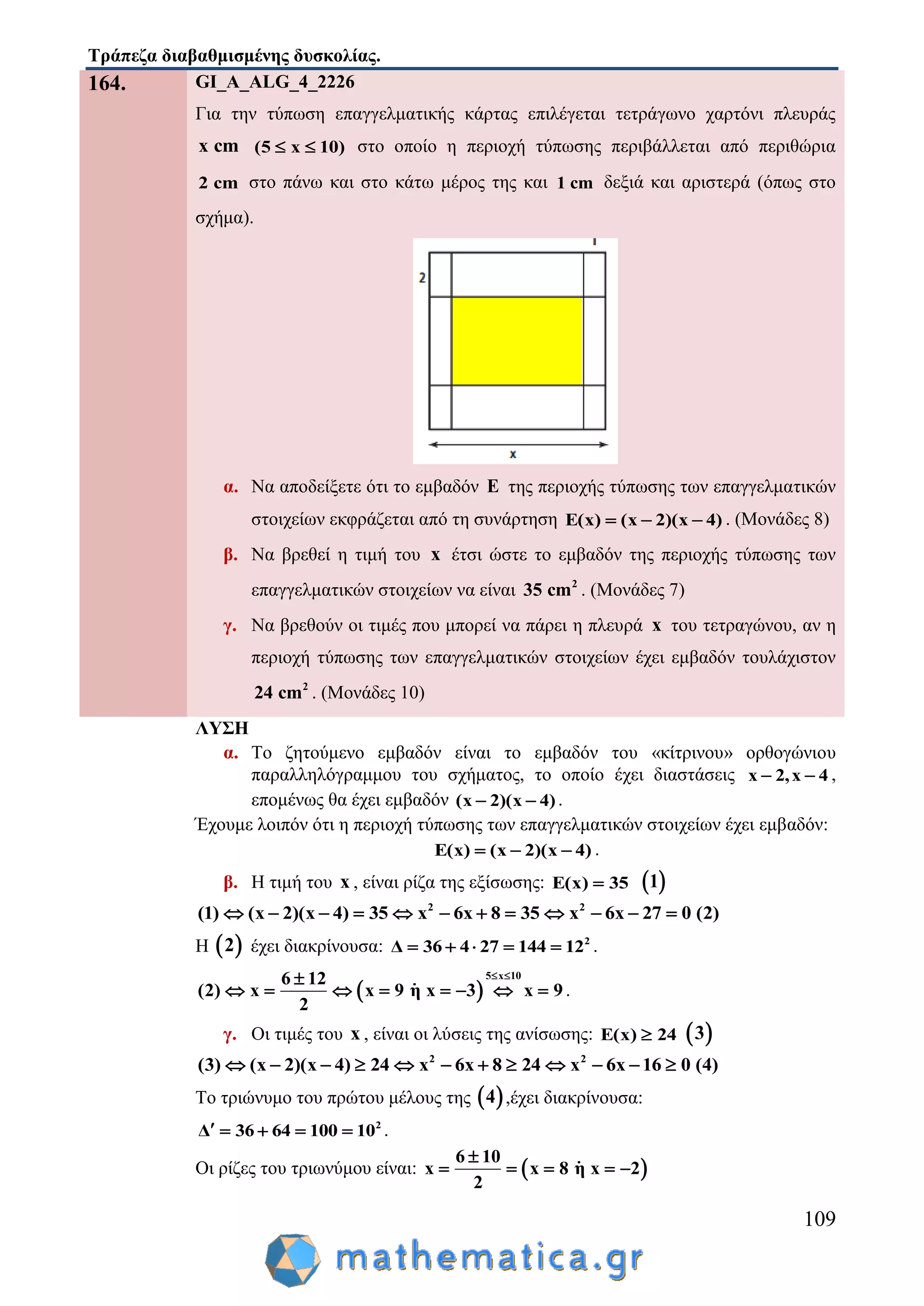 Τράπεζα διαβαθμισμένης δυσκολίας.
109
164. GI_A_ALG_4_2226
Για την τύπωση επαγγελματικής κάρτας επιλέγεται τετράγωνο χαρτόνι πλευράς
x cm (5 x 10)  στο οποίο η περιοχή τύπωσης περιβάλλεται από περιθώρια
2 cm στο πάνω και στο κάτω μέρος της και 1 cm δεξιά και αριστερά (όπως στο
σχήμα).
α. Να αποδείξετε ότι το εμβαδόν E της περιοχής τύπωσης των επαγγελματικών
στοιχείων εκφράζεται από τη συνάρτηση E(x) (x 2)(x 4)   . (Μονάδες 8)
β. Να βρεθεί η τιμή του x έτσι ώστε το εμβαδόν της περιοχής τύπωσης των
επαγγελματικών στοιχείων να είναι 2
35 cm . (Μονάδες 7)
γ. Να βρεθούν οι τιμές που μπορεί να πάρει η πλευρά x του τετραγώνου, αν η
περιοχή τύπωσης των επαγγελματικών στοιχείων έχει εμβαδόν τουλάχιστον
2
24 cm . (Μονάδες 10)
ΛΥΣΗ
α. Το ζητούμενο εμβαδόν είναι το εμβαδόν του «κίτρινου» ορθογώνιου
παραλληλόγραμμου του σχήματος, το οποίο έχει διαστάσεις x 2,x 4  ,
επομένως θα έχει εμβαδόν (x 2)(x 4)  .
Έχουμε λοιπόν ότι η περιοχή τύπωσης των επαγγελματικών στοιχείων έχει εμβαδόν:
E(x) (x 2)(x 4)   .
β. Η τιμή του x , είναι ρίζα της εξίσωσης: E(x) 35  1
2 2
(1) (x 2)(x 4) 35 x 6x 8 35 x 6x 27 0 (2)           
Η  2 έχει διακρίνουσα: 2
Δ 36 4 27 144 12     .
 
5 x 106 12
(2) x x 9 η x 3 x 9
2
 
        .
γ. Οι τιμές του x , είναι οι λύσεις της ανίσωσης: E(x) 24  3
2 2
(3) (x 2)(x 4) 24 x 6x 8 24 x 6x 16 0 (4)           
Το τριώνυμο του πρώτου μέλους της  4 ,έχει διακρίνουσα:
2
Δ 36 64 100 10     .
Οι ρίζες του τριωνύμου είναι:  
6 10
x x 8 η x 2
2

    
 