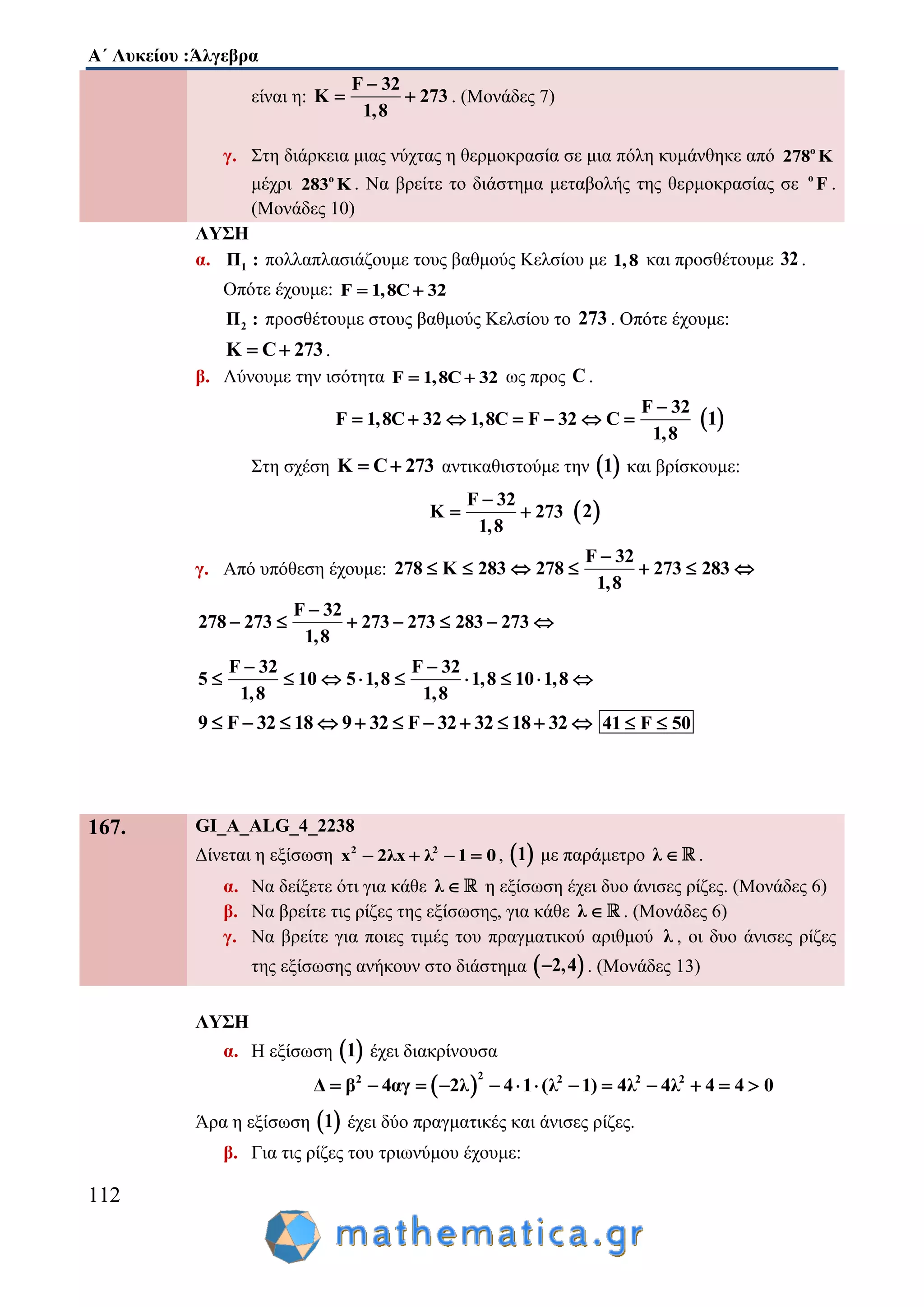 Α΄ Λυκείου :Άλγεβρα
112
είναι η:
F 32
Κ 273
1,8

  . (Μονάδες 7)
γ. Στη διάρκεια μιας νύχτας η θερμοκρασία σε μια πόλη κυμάνθηκε από o
278 K
μέχρι o
283 K . Να βρείτε το διάστημα μεταβολής της θερμοκρασίας σε ο
F .
(Μονάδες 10)
ΛΥΣΗ
α. 1Π : πολλαπλασιάζουμε τους βαθμούς Κελσίου με 1,8 και προσθέτουμε 32 .
Οπότε έχουμε: F 1,8C 32 
2Π : προσθέτουμε στους βαθμούς Κελσίου το 273 . Οπότε έχουμε:
K C 273  .
β. Λύνουμε την ισότητα F 1,8C 32  ως προς C .
F 32
F 1,8C 32 1,8C F 32 C
1,8

        1
Στη σχέση K C 273  αντικαθιστούμε την  1 και βρίσκουμε:
F 32
K 273
1,8

   2
γ. Από υπόθεση έχουμε:
F 32
278 K 283 278 273 283
1,8

      
F 32
278 273 273 273 283 273
1,8

      
F 32 F 32
5 10 5 1,8 1,8 10 1,8
1,8 1,8
 
        
9 F 32 18 9 32 F 32 32 18 32           41 F 50 
167. GI_A_ALG_4_2238
Δίνεται η εξίσωση 2 2
x 2λx λ 1 0    ,  1 με παράμετρο λ  .
α. Να δείξετε ότι για κάθε λ  η εξίσωση έχει δυο άνισες ρίζες. (Μονάδες 6)
β. Να βρείτε τις ρίζες της εξίσωσης, για κάθε λ  . (Μονάδες 6)
γ. Να βρείτε για ποιες τιμές του πραγματικού αριθμού λ , οι δυο άνισες ρίζες
της εξίσωσης ανήκουν στο διάστημα  2,4 . (Μονάδες 13)
ΛΥΣΗ
α. Η εξίσωση  1 έχει διακρίνουσα
 
22 2 2 2
β 4αγ 2λ 4 1 (λ 1) 4λ 4λ 4Δ 4 0           
Άρα η εξίσωση  1 έχει δύο πραγματικές και άνισες ρίζες.
β. Για τις ρίζες του τριωνύμου έχουμε:
 