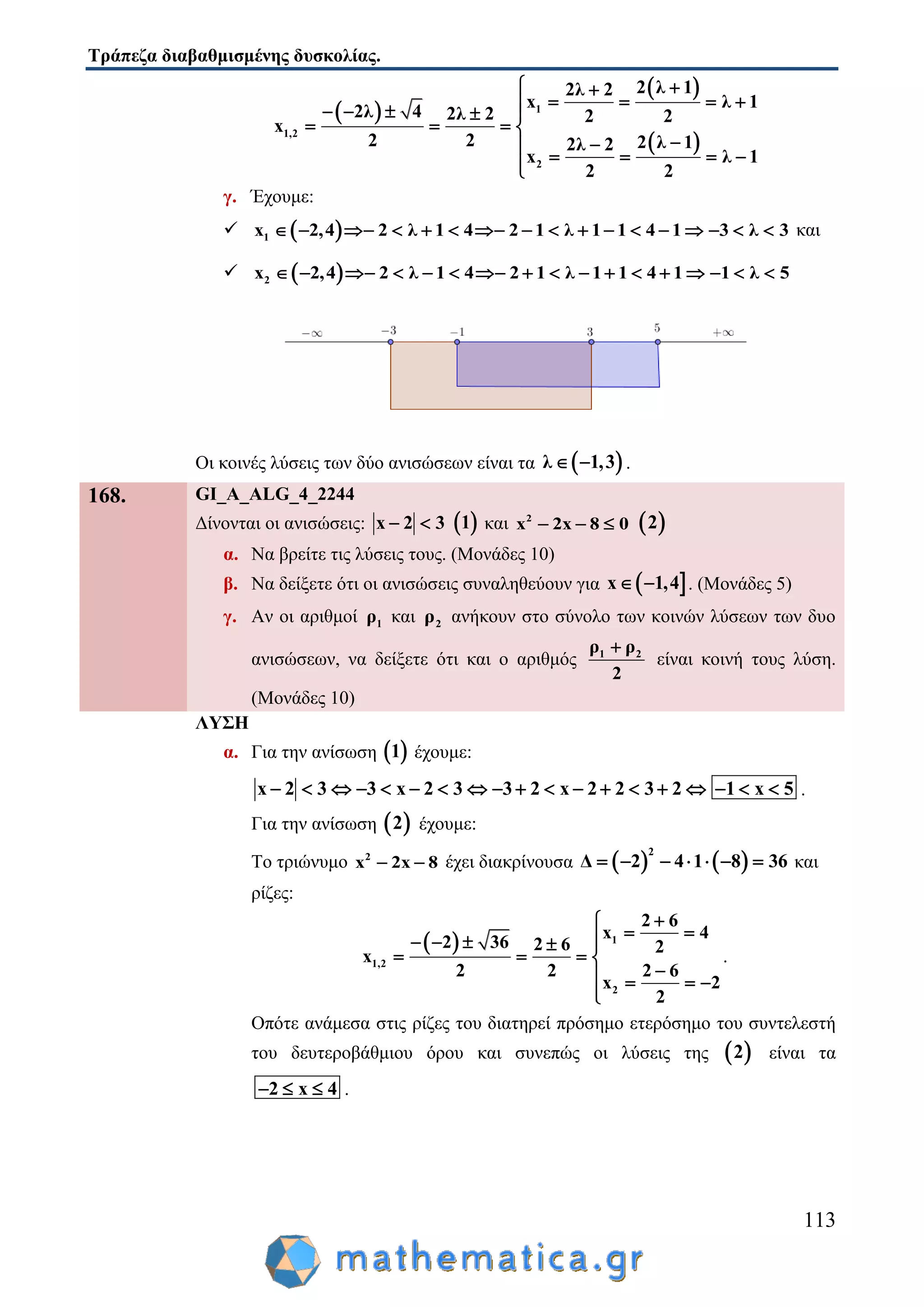 Τράπεζα διαβαθμισμένης δυσκολίας.
113
 
 
 
1
1,2
2
2 λ 12λ 2
x λ 1
2λ 4 2λ 2 2 2
x
2 2 2 λ 12λ 2
x λ 1
2 2
 
       
   

   
γ. Έχουμε:
  1 2,4 2 λ 1 4 2 1 λ 1 1 4 1 3 λx 3                 και
  2 2,4 2 λ 1 4 2 1 λ 1 1 4 1 1 λx 5                
Οι κοινές λύσεις των δύο ανισώσεων είναι τα  λ 1,3  .
168. GI_A_ALG_4_2244
Δίνονται οι ανισώσεις: x 2 3   1 και 2
x 2x 8 0    2
α. Να βρείτε τις λύσεις τους. (Μονάδες 10)
β. Να δείξετε ότι οι ανισώσεις συναληθεύουν για  x 1,4  . (Μονάδες 5)
γ. Αν οι αριθμοί 1ρ και 2ρ ανήκουν στο σύνολο των κοινών λύσεων των δυο
ανισώσεων, να δείξετε ότι και ο αριθμός 1 2ρ ρ
2

είναι κοινή τους λύση.
(Μονάδες 10)
ΛΥΣΗ
α. Για την ανίσωση  1 έχουμε:
x 2 3 3 x 2 3 3 2 x 2 2 3 2 1 x 5                   .
Για την ανίσωση  2 έχουμε:
Το τριώνυμο 2
x 2x 8  έχει διακρίνουσα    
2
Δ 2 4 1 8 36       και
ρίζες:
  1
1,2
2
2 6
x 4
2 36 2 6 2
x
2 2 2 6
x 2
2

     
   
   

.
Οπότε ανάμεσα στις ρίζες του διατηρεί πρόσημο ετερόσημο του συντελεστή
του δευτεροβάθμιου όρου και συνεπώς οι λύσεις της  2 είναι τα
2 x 4   .
 