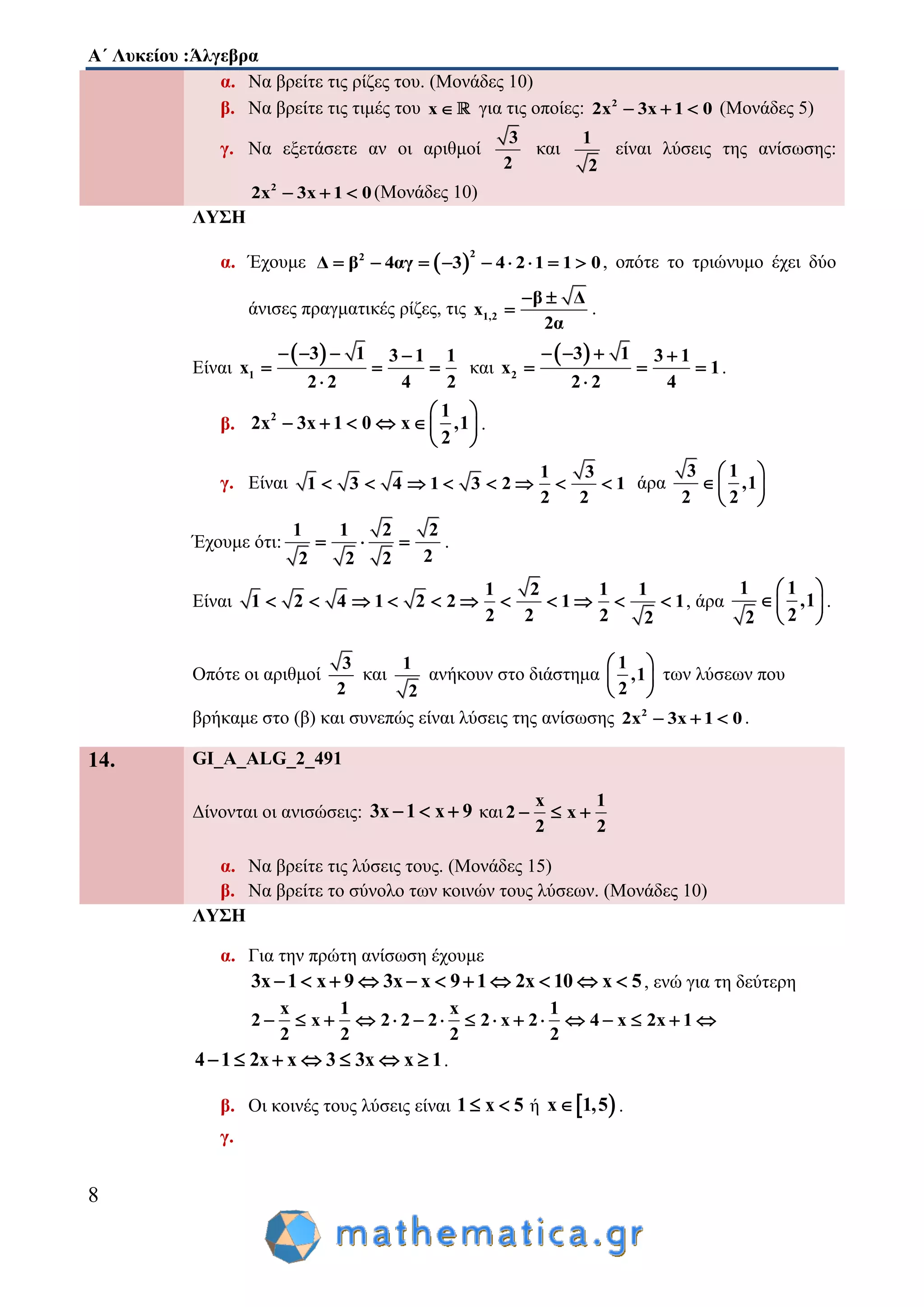 Α΄ Λυκείου :Άλγεβρα
8
α. Να βρείτε τις ρίζες του. (Μονάδες 10)
β. Να βρείτε τις τιμές του x για τις οποίες: 2
2x 3x 1 0   (Μονάδες 5)
γ. Να εξετάσετε αν οι αριθμοί
3
2
και
1
2
είναι λύσεις της ανίσωσης:
2
2x 3x 1 0   (Μονάδες 10)
ΛΥΣΗ
α. Έχουμε  
22
Δ β 4αγ 3 4 2 1 1 0         , οπότε το τριώνυμο έχει δύο
άνισες πραγματικές ρίζες, τις 1,2
β Δ
x
2α
 
 .
Είναι
 
1
3 1 3 1 1
x
2 2 4 2
   
  

και
 
2
3 1 3 1
x 1
2 2 4
   
  

.
β. 2 1
2x 3x 1 0 x ,1
2
 
      
 
.
γ. Είναι
1 3
1 3 4 1 3 2 1
2 2
        άρα
3 1
,1
2 2
 
  
 
Έχουμε ότι:
1 1 2 2
22 2 2
   .
Είναι
1 2 1 1
1 2 4 1 2 2 1 1
2 2 2 2
           , άρα
1 1
,1
22
 
 
 
.
Οπότε οι αριθμοί
3
2
και
1
2
ανήκουν στο διάστημα
1
,1
2
 
 
 
των λύσεων που
βρήκαμε στο (β) και συνεπώς είναι λύσεις της ανίσωσης 2
2x 3x 1 0   .
14. GI_A_ALG_2_491
Δίνονται οι ανισώσεις: 3x 1 x 9   και
x 1
2 x
2 2
  
α. Να βρείτε τις λύσεις τους. (Μονάδες 15)
β. Να βρείτε το σύνολο των κοινών τους λύσεων. (Μονάδες 10)
ΛΥΣΗ
α. Για την πρώτη ανίσωση έχουμε
3x 1 x 9 3x x 9 1 2x 10 x 5           , ενώ για τη δεύτερη
x 1 x 1
2 x 2 2 2 2 x 2 4 x 2x 1
2 2 2 2
               
4 1 2x x 3 3x x 1       .
β. Oι κοινές τους λύσεις είναι 1 x 5  ή  x 1,5 .
γ.
 