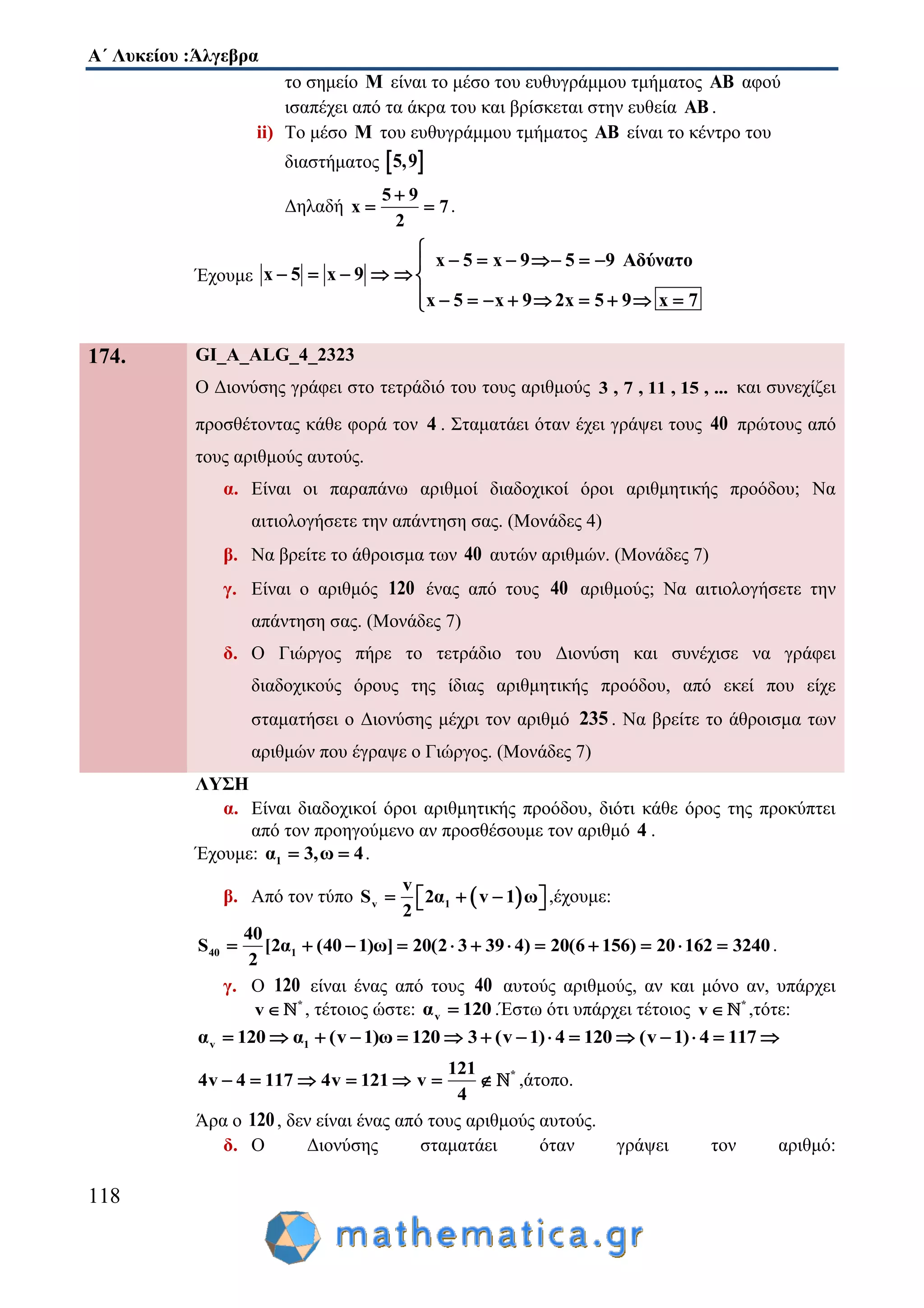 Α΄ Λυκείου :Άλγεβρα
118
το σημείο M είναι το μέσο του ευθυγράμμου τμήματος AB αφού
ισαπέχει από τα άκρα του και βρίσκεται στην ευθεία AB .
ii) Το μέσο M του ευθυγράμμου τμήματος AB είναι το κέντρο του
διαστήματος  5,9
Δηλαδή
5 9
x 7
2

  .
Έχουμε
x 5 x 9 5 9 Αδύνατο
x 5 x 9
x 5 x 9 2x 5 9 x 7

     
     
         
174. GI_A_ALG_4_2323
Ο Διονύσης γράφει στο τετράδιό του τους αριθμούς 3 , 7 , 11 , 15 , ... και συνεχίζει
προσθέτοντας κάθε φορά τον 4 . Σταματάει όταν έχει γράψει τους 40 πρώτους από
τους αριθμούς αυτούς.
α. Είναι οι παραπάνω αριθμοί διαδοχικοί όροι αριθμητικής προόδου; Να
αιτιολογήσετε την απάντηση σας. (Μονάδες 4)
β. Να βρείτε το άθροισμα των 40 αυτών αριθμών. (Μονάδες 7)
γ. Είναι ο αριθμός 120 ένας από τους 40 αριθμούς; Να αιτιολογήσετε την
απάντηση σας. (Μονάδες 7)
δ. Ο Γιώργος πήρε το τετράδιο του Διονύση και συνέχισε να γράφει
διαδοχικούς όρους της ίδιας αριθμητικής προόδου, από εκεί που είχε
σταματήσει ο Διονύσης μέχρι τον αριθμό 235 . Να βρείτε το άθροισμα των
αριθμών που έγραψε ο Γιώργος. (Μονάδες 7)
ΛΥΣΗ
α. Είναι διαδοχικοί όροι αριθμητικής προόδου, διότι κάθε όρος της προκύπτει
από τον προηγούμενο αν προσθέσουμε τον αριθμό 4 .
Έχουμε: 1α 3,ω 4  .
β. Από τον τύπο  v 1
v
S 2α v 1 ω
2
     ,έχουμε:
40 1
40
S [2α (40 1)ω] 20(2 3 39 4) 20(6 156) 20 162 3240
2
            .
γ. Ο 120 είναι ένας από τους 40 αυτούς αριθμούς, αν και μόνο αν, υπάρχει
*
v  , τέτοιος ώστε: vα 120 .Έστω ότι υπάρχει τέτοιος *
v  ,τότε:
v 1α 120 α (v 1)ω 120 3 (v 1) 4 120 (v 1) 4 117              
*121
4v 4 117 4v 121 v
4
       ,άτοπο.
Άρα ο 120, δεν είναι ένας από τους αριθμούς αυτούς.
δ. Ο Διονύσης σταματάει όταν γράψει τον αριθμό:
 