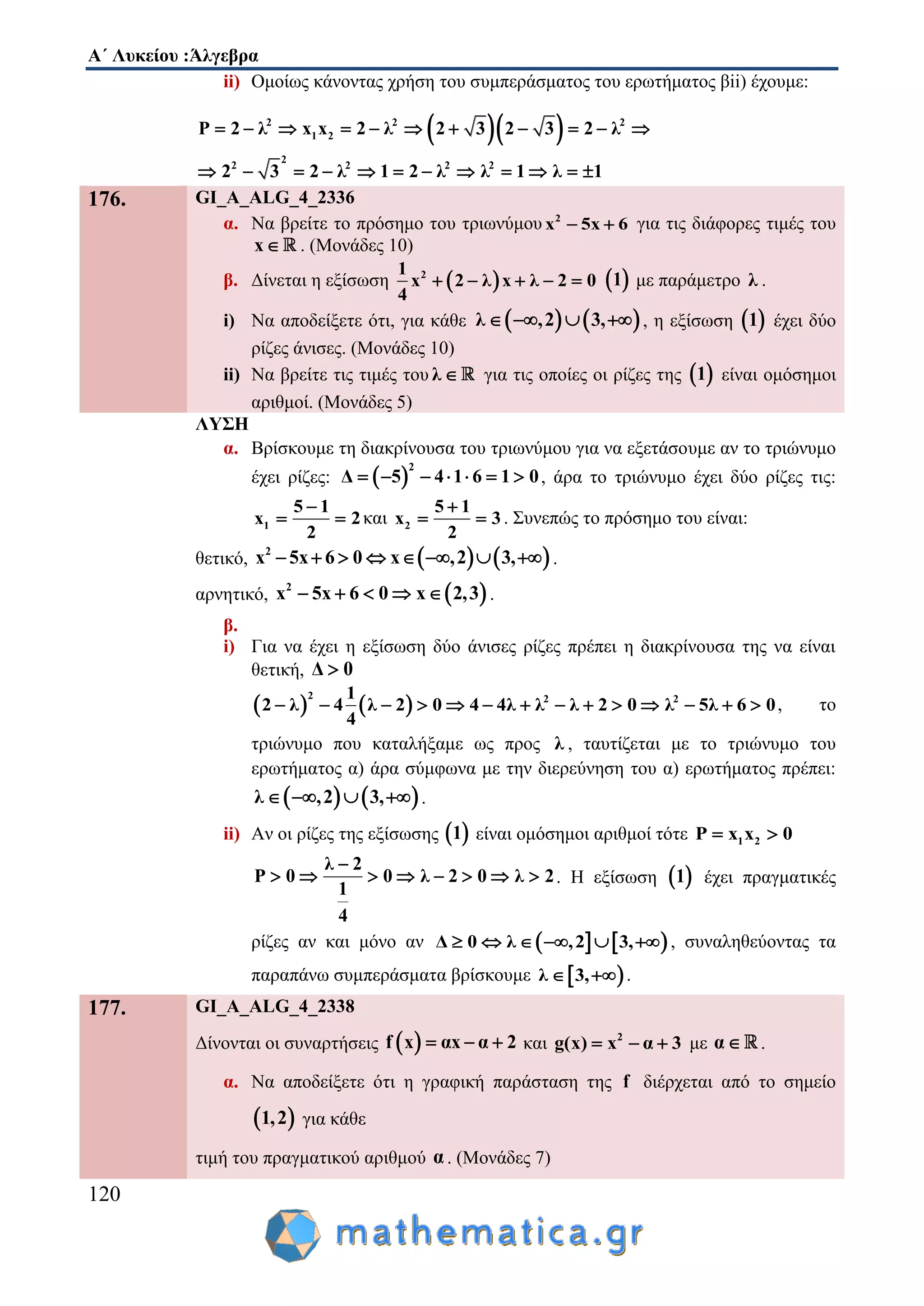 Α΄ Λυκείου :Άλγεβρα
120
ii) Ομοίως κάνοντας χρήση του συμπεράσματος του ερωτήματος βii) έχουμε:
  2 2 2
1 2
2
2 2 2 2
P 2 λ x x 2 λ 2 3 2 3 2 λ
2 3 2 λ 1 2 λ λ 1 λ 1
          
           
176. GI_A_ALG_4_2336
α. Να βρείτε το πρόσημο του τριωνύμου 2
x 5x 6  για τις διάφορες τιμές του
x . (Μονάδες 10)
β. Δίνεται η εξίσωση  21
x 2 λ x λ 2 0
4
      1 με παράμετρο λ .
i) Να αποδείξετε ότι, για κάθε    λ ,2 3,    , η εξίσωση  1 έχει δύο
ρίζες άνισες. (Μονάδες 10)
ii) Να βρείτε τις τιμές του λ  για τις οποίες οι ρίζες της  1 είναι ομόσημοι
αριθμοί. (Μονάδες 5)
ΛΥΣΗ
α. Βρίσκουμε τη διακρίνουσα του τριωνύμου για να εξετάσουμε αν το τριώνυμο
έχει ρίζες:  
2
Δ 5 4 1 6 1 0       , άρα το τριώνυμο έχει δύο ρίζες τις:
1
5 1
x 2
2

  και 2
5 1
x 3
2

  . Συνεπώς το πρόσημο του είναι:
θετικό,    2
x 5x 6 0 x ,2 3,        .
αρνητικό,  2
x 5x 6 0 x 2,3     .
β.
i) Για να έχει η εξίσωση δύο άνισες ρίζες πρέπει η διακρίνουσα της να είναι
θετική, Δ 0
   
2 2 21
2 λ 4 λ 2 0 4 4λ λ λ 2 0 λ 5λ 6 0
4
              , το
τριώνυμο που καταλήξαμε ως προς λ , ταυτίζεται με το τριώνυμο του
ερωτήματος α) άρα σύμφωνα με την διερεύνηση του α) ερωτήματος πρέπει:
   λ ,2 3,    .
ii) Αν οι ρίζες της εξίσωσης  1 είναι ομόσημοι αριθμοί τότε 1 2P x x 0 
λ 2
P 0 0 λ 2 0 λ 2
1
4

        . Η εξίσωση  1 έχει πραγματικές
ρίζες αν και μόνο αν    Δ 0 λ ,2 3,      , συναληθεύοντας τα
παραπάνω συμπεράσματα βρίσκουμε  λ 3,  .
177. GI_A_ALG_4_2338
Δίνονται οι συναρτήσεις  f x αx α 2   και 2
g(x) x α 3   με α .
α. Να αποδείξετε ότι η γραφική παράσταση της f διέρχεται από το σημείο
 1,2 για κάθε
τιμή του πραγματικού αριθμού α . (Μονάδες 7)
 