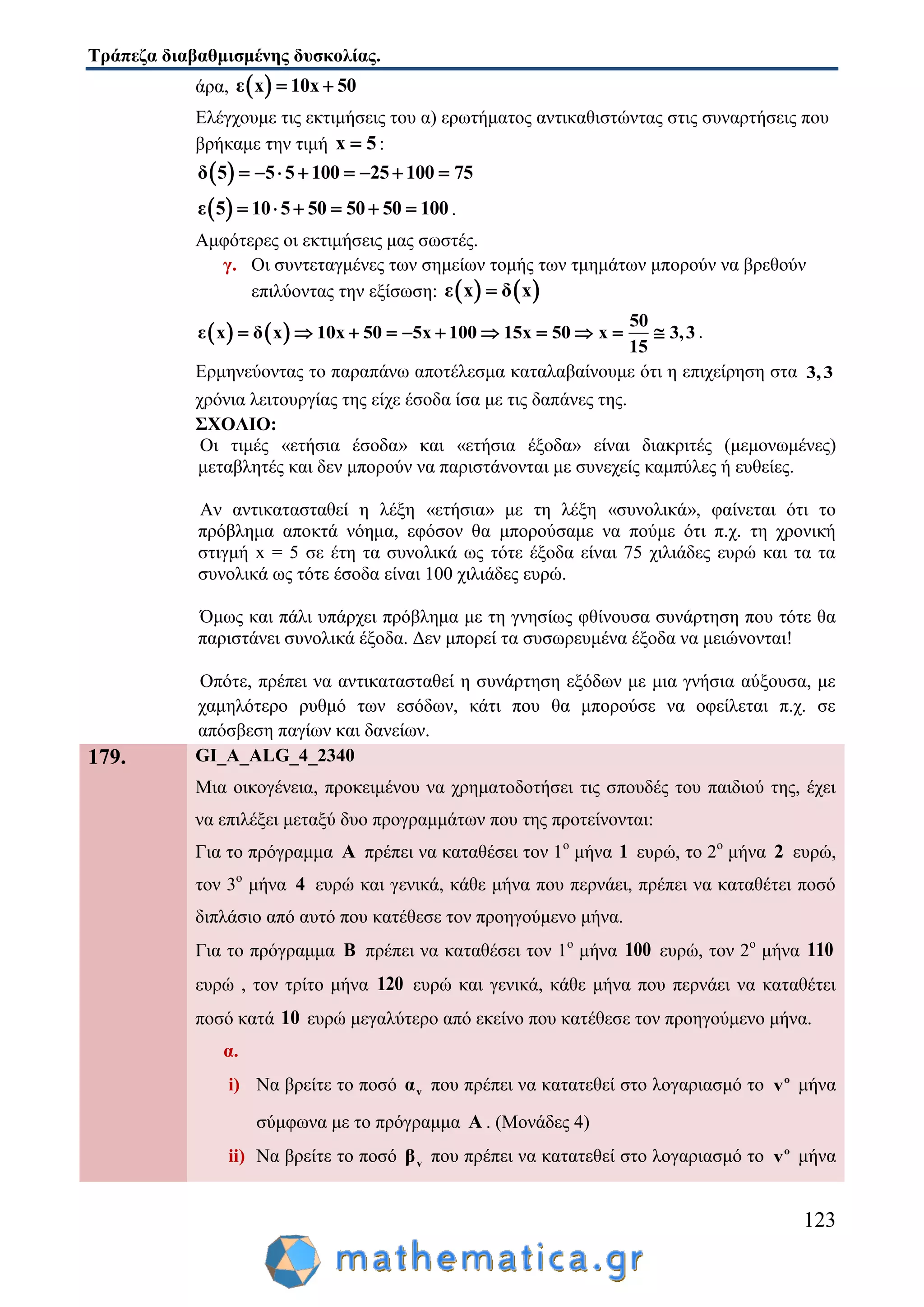 Τράπεζα διαβαθμισμένης δυσκολίας.
123
άρα,  ε x 10x 50 
Ελέγχουμε τις εκτιμήσεις του α) ερωτήματος αντικαθιστώντας στις συναρτήσεις που
βρήκαμε την τιμή x 5 :
 δ 5 5 5 100 25 100 75       
 ε 5 10 5 50 50 50 100      .
Αμφότερες οι εκτιμήσεις μας σωστές.
γ. Οι συντεταγμένες των σημείων τομής των τμημάτων μπορούν να βρεθούν
επιλύοντας την εξίσωση:    ε x δ x
   
50
ε x δ x 10x 50 5x 100 15x 50 x 3,3
15
           .
Ερμηνεύοντας το παραπάνω αποτέλεσμα καταλαβαίνουμε ότι η επιχείρηση στα 3,3
χρόνια λειτουργίας της είχε έσοδα ίσα με τις δαπάνες της.
ΣΧΟΛΙΟ:
Οι τιμές «ετήσια έσοδα» και «ετήσια έξοδα» είναι διακριτές (μεμονωμένες)
μεταβλητές και δεν μπορούν να παριστάνονται με συνεχείς καμπύλες ή ευθείες.
Αν αντικατασταθεί η λέξη «ετήσια» με τη λέξη «συνολικά», φαίνεται ότι το
πρόβλημα αποκτά νόημα, εφόσον θα μπορούσαμε να πούμε ότι π.χ. τη χρονική
στιγμή x = 5 σε έτη τα συνολικά ως τότε έξοδα είναι 75 χιλιάδες ευρώ και τα τα
συνολικά ως τότε έσοδα είναι 100 χιλιάδες ευρώ.
Όμως και πάλι υπάρχει πρόβλημα με τη γνησίως φθίνουσα συνάρτηση που τότε θα
παριστάνει συνολικά έξοδα. Δεν μπορεί τα συσωρευμένα έξοδα να μειώνονται!
Οπότε, πρέπει να αντικατασταθεί η συνάρτηση εξόδων με μια γνήσια αύξουσα, με
χαμηλότερο ρυθμό των εσόδων, κάτι που θα μπορούσε να οφείλεται π.χ. σε
απόσβεση παγίων και δανείων.
179. GI_A_ALG_4_2340
Μια οικογένεια, προκειμένου να χρηματοδοτήσει τις σπουδές του παιδιού της, έχει
να επιλέξει μεταξύ δυο προγραμμάτων που της προτείνονται:
Για το πρόγραμμα Α πρέπει να καταθέσει τον 1ο
μήνα 1 ευρώ, το 2ο
μήνα 2 ευρώ,
τον 3ο
μήνα 4 ευρώ και γενικά, κάθε μήνα που περνάει, πρέπει να καταθέτει ποσό
διπλάσιο από αυτό που κατέθεσε τον προηγούμενο μήνα.
Για το πρόγραμμα Β πρέπει να καταθέσει τον 1ο
μήνα 100 ευρώ, τον 2ο
μήνα 110
ευρώ , τον τρίτο μήνα 120 ευρώ και γενικά, κάθε μήνα που περνάει να καταθέτει
ποσό κατά 10 ευρώ μεγαλύτερο από εκείνο που κατέθεσε τον προηγούμενο μήνα.
α.
i) Να βρείτε το ποσό vα που πρέπει να κατατεθεί στο λογαριασμό το o
v μήνα
σύμφωνα με το πρόγραμμα Α . (Μονάδες 4)
ii) Να βρείτε το ποσό vβ που πρέπει να κατατεθεί στο λογαριασμό το o
v μήνα
 