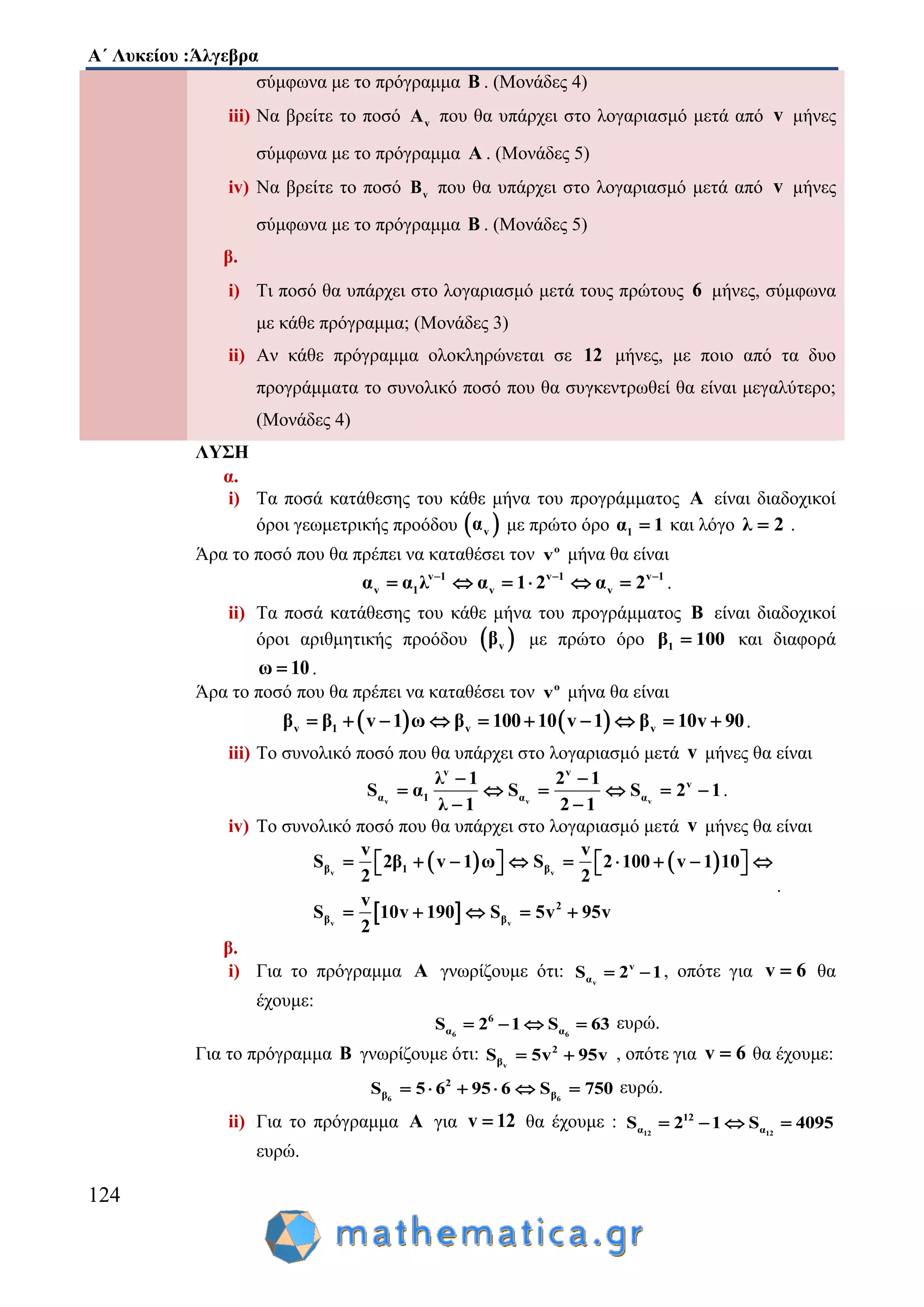 Α΄ Λυκείου :Άλγεβρα
124
σύμφωνα με το πρόγραμμα Β . (Μονάδες 4)
iii) Να βρείτε το ποσό vA που θα υπάρχει στο λογαριασμό μετά από v μήνες
σύμφωνα με το πρόγραμμα Α . (Μονάδες 5)
iv) Να βρείτε το ποσό vB που θα υπάρχει στο λογαριασμό μετά από v μήνες
σύμφωνα με το πρόγραμμα Β . (Μονάδες 5)
β.
i) Τι ποσό θα υπάρχει στο λογαριασμό μετά τους πρώτους 6 μήνες, σύμφωνα
με κάθε πρόγραμμα; (Μονάδες 3)
ii) Αν κάθε πρόγραμμα ολοκληρώνεται σε 12 μήνες, με ποιο από τα δυο
προγράμματα το συνολικό ποσό που θα συγκεντρωθεί θα είναι μεγαλύτερο;
(Μονάδες 4)
ΛΥΣΗ
α.
i) Τα ποσά κατάθεσης του κάθε μήνα του προγράμματος Α είναι διαδοχικοί
όροι γεωμετρικής προόδου  vα με πρώτο όρο 1α 1 και λόγο λ 2 .
Άρα το ποσό που θα πρέπει να καταθέσει τον o
v μήνα θα είναι
v 1 v 1 v 1
v 1 v vα α λ α 1 2 α 2  
      .
ii) Τα ποσά κατάθεσης του κάθε μήνα του προγράμματος Β είναι διαδοχικοί
όροι αριθμητικής προόδου  vβ με πρώτο όρο 1β 100 και διαφορά
ω 10 .
Άρα το ποσό που θα πρέπει να καταθέσει τον o
v μήνα θα είναι
   v 1 v vβ β v 1 ω β 100 10 v 1 β 10v 90          .
iii) Το συνολικό ποσό που θα υπάρχει στο λογαριασμό μετά v μήνες θα είναι
v v v
v v
v
α 1 α α
λ 1 2 1
S α S S 2 1
λ 1 2 1
 
     
 
.
iv) Το συνολικό ποσό που θα υπάρχει στο λογαριασμό μετά v μήνες θα είναι
   
 
v v
v v
β 1 β
2
β β
v v
S 2β v 1 ω S 2 100 v 1 10
2 2
v
S 10v 190 S 5v 95v
2
              
    
.
β.
i) Για το πρόγραμμα Α γνωρίζουμε ότι: v
v
αS 2 1  , οπότε για v 6 θα
έχουμε:
6 6
6
α αS 2 1 S 63    ευρώ.
Για το πρόγραμμα Β γνωρίζουμε ότι: v
2
βS 5v 95v  , οπότε για v 6 θα έχουμε:
6 6
2
β βS 5 6 95 6 S 750      ευρώ.
ii) Για το πρόγραμμα Α για v 12 θα έχουμε : 12 12
12
α αS 2 1 S 4095   
ευρώ.
 