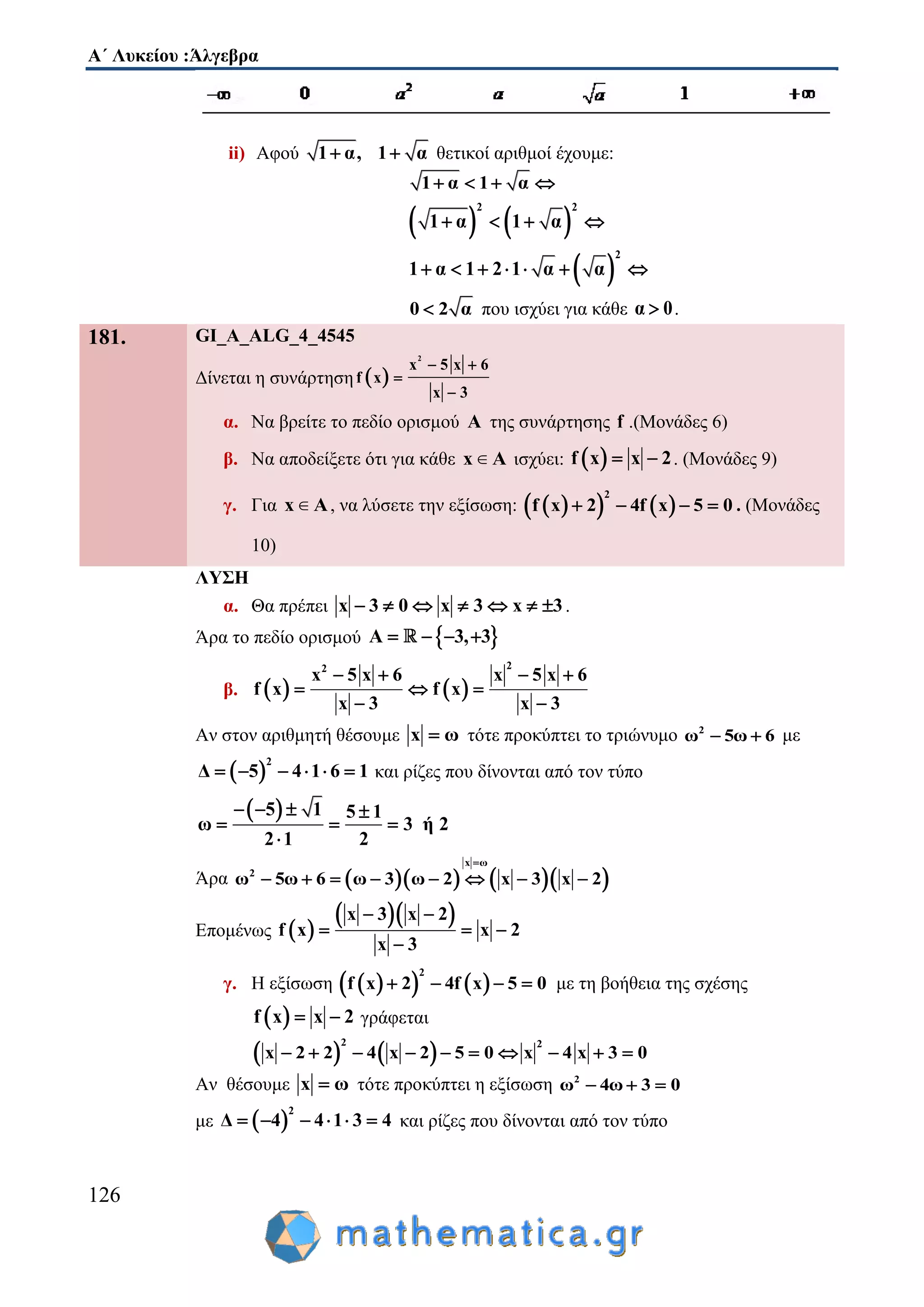 Α΄ Λυκείου :Άλγεβρα
126
ii) Αφού 1 α, 1 α  θετικοί αριθμοί έχουμε:
1 α 1 α   
   
2 2
1 α 1 α   
 
2
1 α 1 2 1 α α      
0 2 α που ισχύει για κάθε α 0 .
181. GI_A_ALG_4_4545
Δίνεται η συνάρτηση  
2
x 5 x 6
f x
x 3
 


α. Να βρείτε το πεδίο ορισμού Α της συνάρτησης f .(Μονάδες 6)
β. Να αποδείξετε ότι για κάθε x A∈ ισχύει:  f x x 2  . (Μονάδες 9)
γ. Για x A∈ , να λύσετε την εξίσωση:     
2
f x 2 4f x 5 0    . (Μονάδες
10)
ΛΥΣΗ
α. Θα πρέπει x 3 0 x 3 x 3       .
Άρα το πεδίο ορισμού  A 3, 3   
β.    
22
x 5 x 6 x 5 x 6
f x f x
x 3 x 3
   
  
 
Αν στον αριθμητή θέσουμε x ω τότε προκύπτει το τριώνυμο 2
ω 5ω 6  με
 
2
Δ 5 4 1 6 1      και ρίζες που δίνονται από τον τύπο
 5 1 5 1
ω 3 ή 2
2 1 2
   
  

Άρα      
x ω
2
ω 5ω 6 ω 3 ω 2 x 3 x 2

       
Επομένως  
  x 3 x 2
f x x 2
x 3
 
  

γ. Η εξίσωση     
2
f x 2 4f x 5 0    με τη βοήθεια της σχέσης
 f x 2x  γράφεται
   
2 2
2 4 5 0 x 4 x 3 0x 2 x 2       
Αν θέσουμε x ω τότε προκύπτει η εξίσωση 2
ω 4ω 3 0  
με  
2
Δ 4 4 1 3 4      και ρίζες που δίνονται από τον τύπο
 