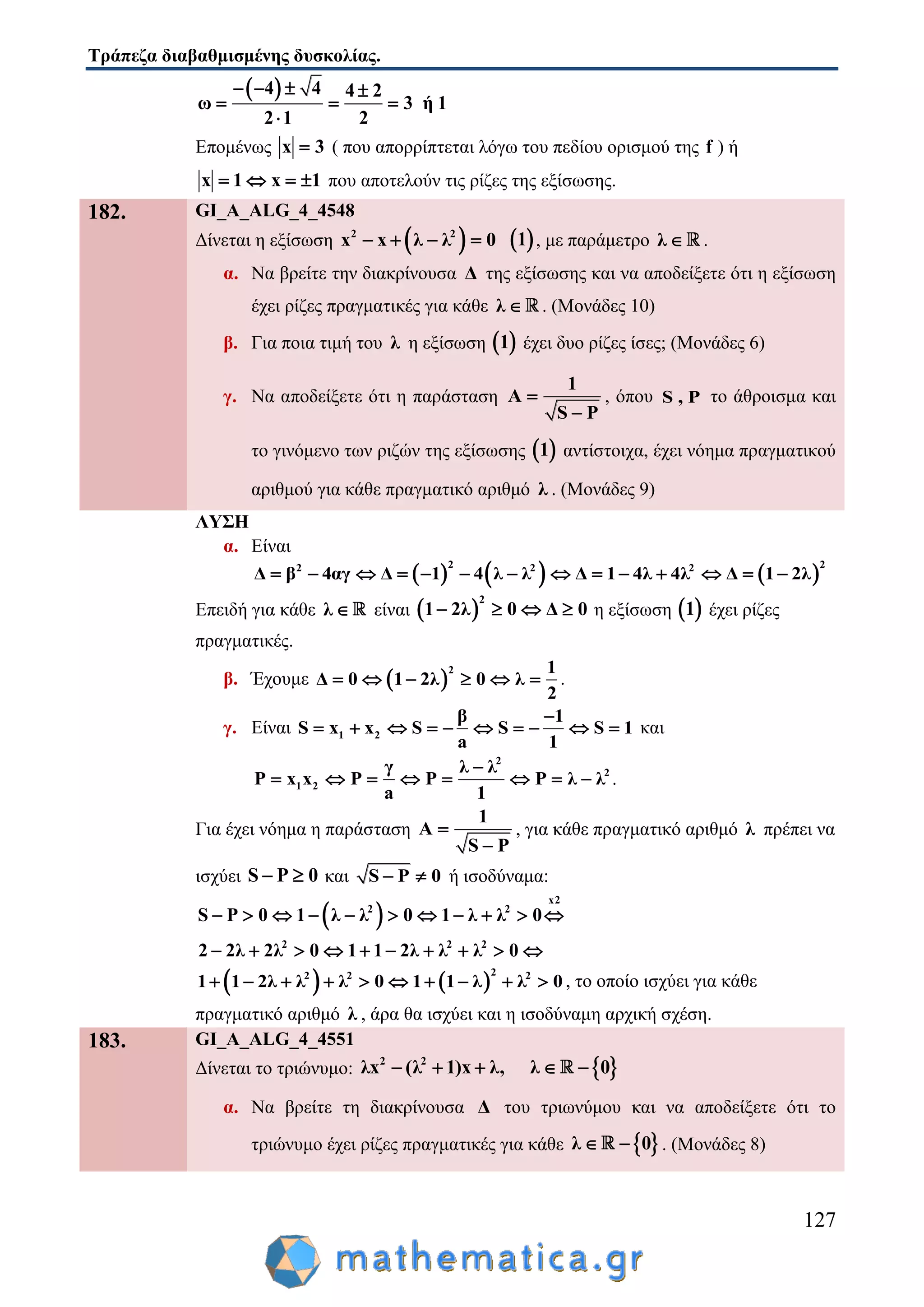 Τράπεζα διαβαθμισμένης δυσκολίας.
127
 4 4 4 2
ω 3 ή 1
2 1 2
   
  

Επομένως x 3 ( που απορρίπτεται λόγω του πεδίου ορισμού της f ) ή
x 1 x 1    που αποτελούν τις ρίζες της εξίσωσης.
182. GI_A_ALG_4_4548
Δίνεται η εξίσωση  2 2
x x λ λ 0     1 , με παράμετρο λ  .
α. Να βρείτε την διακρίνουσα Δ της εξίσωσης και να αποδείξετε ότι η εξίσωση
έχει ρίζες πραγματικές για κάθε λ  . (Μονάδες 10)
β. Για ποια τιμή του λ η εξίσωση  1 έχει δυο ρίζες ίσες; (Μονάδες 6)
γ. Να αποδείξετε ότι η παράσταση
1
A
S P


, όπου S , P το άθροισμα και
το γινόμενο των ριζών της εξίσωσης  1 αντίστοιχα, έχει νόημα πραγματικού
αριθμού για κάθε πραγματικό αριθμό λ . (Μονάδες 9)
ΛΥΣΗ
α. Είναι
     
2 22 2 2
Δ β 4αγ Δ 1 4 λ λ Δ 1 4λ 4λ Δ 1 2λ             
Επειδή για κάθε λ  είναι  
2
1 2λ 0 Δ 0    η εξίσωση  1 έχει ρίζες
πραγματικές.
β. Έχουμε  
2 1
Δ 0 1 2λ 0 λ
2
      .
γ. Είναι 1 2
β 1
S x x S S S 1
a 1

          και
2
2
1 2
γ λ λ
P x x P P P λ λ
a 1

        .
Για έχει νόημα η παράσταση
1
A
S P


, για κάθε πραγματικό αριθμό λ πρέπει να
ισχύει S P 0  και S P 0  ή ισοδύναμα:
 
x2
2 2
2 2 2
S P 0 1 λ λ 0 1 λ λ 0
2 2λ 2λ 0 1 1 2λ λ λ 0
          
         
   
22 2 2
1 1 2λ λ λ 0 1 1 λ λ 0          , το οποίο ισχύει για κάθε
πραγματικό αριθμό λ , άρα θα ισχύει και η ισοδύναμη αρχική σχέση.
183. GI_A_ALG_4_4551
Δίνεται το τριώνυμο:  2 2
λx λ 1 x λ, λ( ) 0    
α. Να βρείτε τη διακρίνουσα Δ του τριωνύμου και να αποδείξετε ότι το
τριώνυμο έχει ρίζες πραγματικές για κάθε  λ 0  . (Μονάδες 8)
 