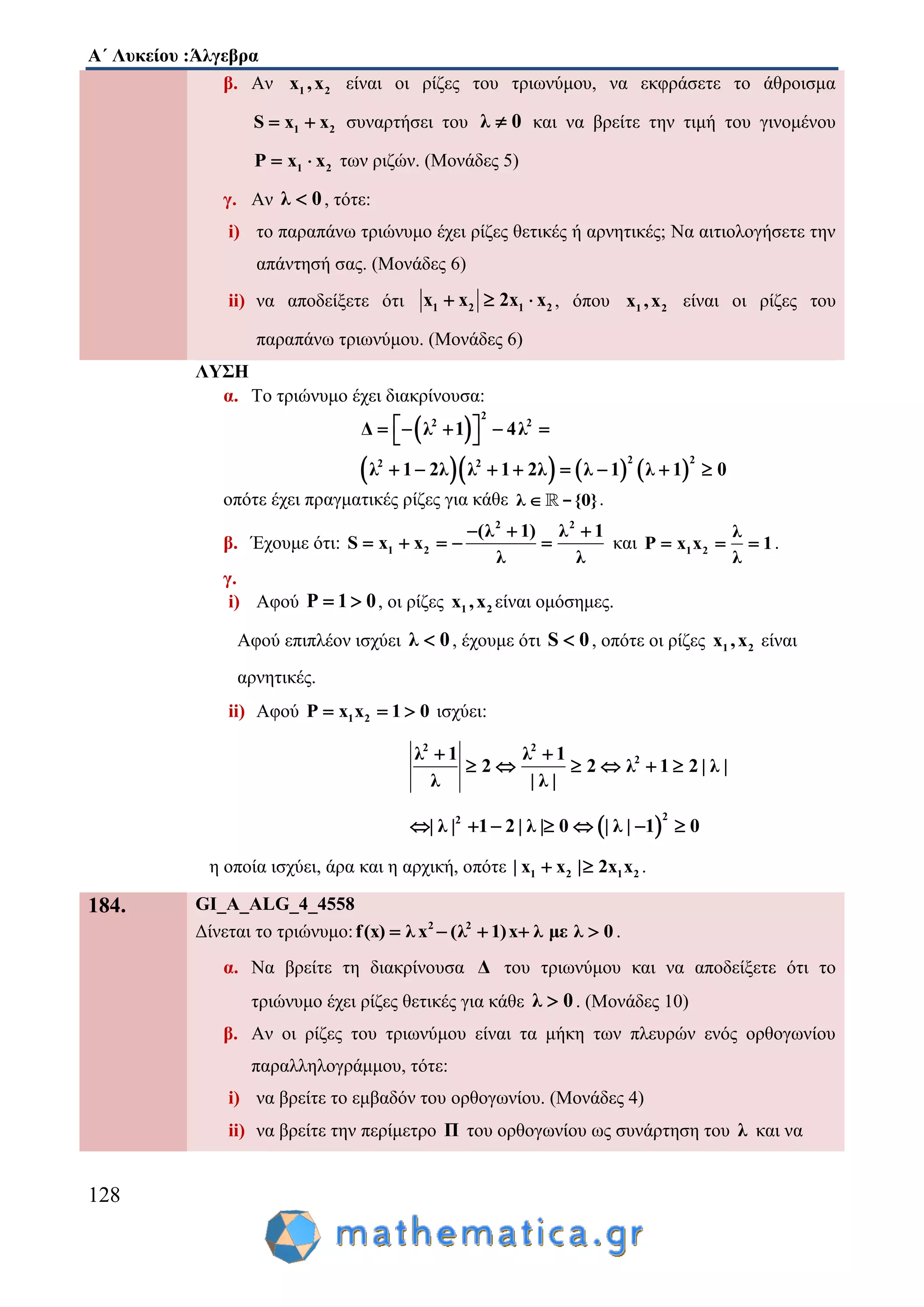 Α΄ Λυκείου :Άλγεβρα
128
β. Αν 1 2x ,x είναι οι ρίζες του τριωνύμου, να εκφράσετε το άθροισμα
1 2S x x  συναρτήσει του λ 0 και να βρείτε την τιμή του γινομένου
1 2P x x  των ριζών. (Μονάδες 5)
γ. Αν λ 0 , τότε:
i) το παραπάνω τριώνυμο έχει ρίζες θετικές ή αρνητικές; Να αιτιολογήσετε την
απάντησή σας. (Μονάδες 6)
ii) να αποδείξετε ότι 1 2 1 2x x 2x x   , όπου 1 2x ,x είναι οι ρίζες του
παραπάνω τριωνύμου. (Μονάδες 6)
ΛΥΣΗ
α. Το τριώνυμο έχει διακρίνουσα:
 
      
2
2 2
2 22 2
Δ λ 1 4λ
λ 1 2λ λ 1 2λ λ 1 λ 1 0
      
       
οπότε έχει πραγματικές ρίζες για κάθε λ {0} - .
β. Έχουμε ότι:
2 2
1 2
(λ 1) λ 1
S x x
λ λ
  
     και 1 2
λ
P x x 1
λ
   .
γ.
i) Αφού P 1 0  , οι ρίζες 1 2x ,x είναι ομόσημες.
Αφού επιπλέον ισχύει λ 0 , έχουμε ότι S 0 , οπότε οι ρίζες 1 2x ,x είναι
αρνητικές.
ii) Αφού 1 2P x x 1 0   ισχύει:
2 2
2λ 1 λ 1
2 2 λ 1 2 | λ |
λ | λ |
 
     
 
22
| λ | 1 2 | λ | 0 | λ | 1 0      
η οποία ισχύει, άρα και η αρχική, οπότε 1 2 1 2| x x | 2x x  .
184. GI_A_ALG_4_4558
Δίνεται το τριώνυμο: 2 2
f(x) λ x (λ 1)x λ με λ 0     .
α. Να βρείτε τη διακρίνουσα Δ του τριωνύμου και να αποδείξετε ότι το
τριώνυμο έχει ρίζες θετικές για κάθε λ 0 . (Μονάδες 10)
β. Αν οι ρίζες του τριωνύμου είναι τα μήκη των πλευρών ενός ορθογωνίου
παραλληλογράμμου, τότε:
i) να βρείτε το εμβαδόν του ορθογωνίου. (Μονάδες 4)
ii) να βρείτε την περίμετρο Π του ορθογωνίου ως συνάρτηση του λ και να
 