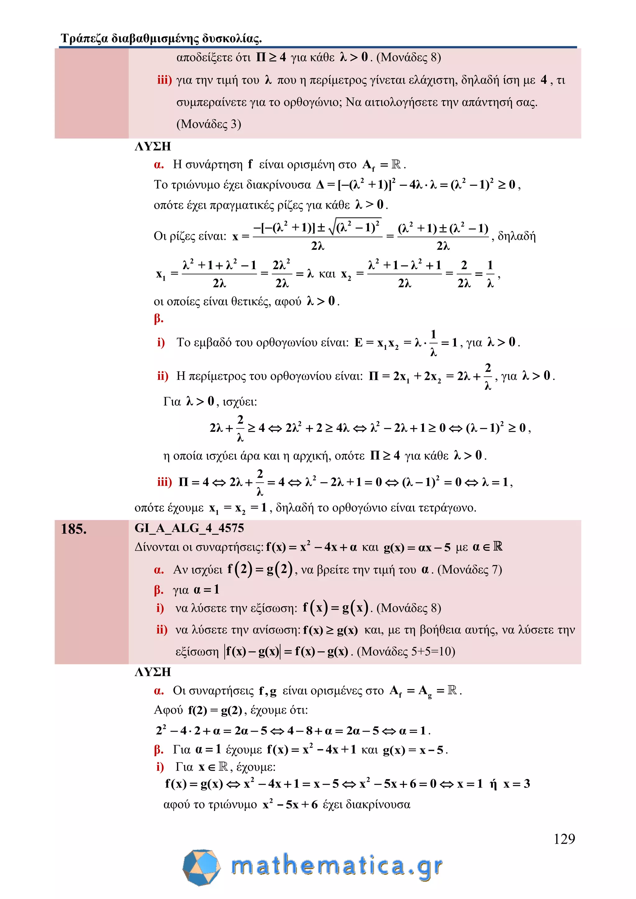 Τράπεζα διαβαθμισμένης δυσκολίας.
129
αποδείξετε ότι Π 4 για κάθε λ 0 . (Μονάδες 8)
iii) για την τιμή του λ που η περίμετρος γίνεται ελάχιστη, δηλαδή ίση με 4 , τι
συμπεραίνετε για το ορθογώνιο; Να αιτιολογήσετε την απάντησή σας.
(Μονάδες 3)
ΛΥΣΗ
α. Η συνάρτηση f είναι ορισμένη στο fA  .
Το τριώνυμο έχει διακρίνουσα 2 2 2 2
Δ = [ (λ +1)] 4λ λ (λ 1) 0      ,
οπότε έχει πραγματικές ρίζες για κάθε λ > 0.
Οι ρίζες είναι:
2 2 2 2 2
[ (λ +1)] (λ 1) (λ +1) (λ 1)
x = =
2λ 2λ
     
, δηλαδή
2 2 2
1
λ +1 λ 1 2λ
x = = λ
2λ 2λ
 
 και
2 2
2
λ +1 λ 1 2 1
x = =
2λ 2λ λ
 
 ,
οι οποίες είναι θετικές, αφού λ 0 .
β.
i) Το εμβαδό του ορθογωνίου είναι: 1 2
1
E = x x = λ 1
λ
  , για λ 0 .
ii) Η περίμετρος του ορθογωνίου είναι: 1 2
2
Π = 2x + 2x = 2λ
λ
 , για λ 0 .
Για λ 0 , ισχύει:
2 2 22
2λ 4 2λ 2 4λ λ 2λ 1 0 (λ 1) 0
λ
            ,
η οποία ισχύει άρα και η αρχική, οπότε Π 4 για κάθε λ 0 .
iii) 2 22
Π 4 2λ 4 λ 2λ +1 0 (λ 1) 0 λ 1
λ
            ,
οπότε έχουμε 1 2x = x = 1 , δηλαδή το ορθογώνιο είναι τετράγωνο.
185. GI_A_ALG_4_4575
Δίνονται οι συναρτήσεις: 2
f(x) x 4x α   και g(x) αx 5  με α
α. Αν ισχύει    f 2 g 2 , να βρείτε την τιμή του α . (Μονάδες 7)
β. για α 1
i) να λύσετε την εξίσωση:    f x g x . (Μονάδες 8)
ii) να λύσετε την ανίσωση:f(x) g(x) και, με τη βοήθεια αυτής, να λύσετε την
εξίσωση f(x) g(x) f(x) g(x)   . (Μονάδες 5+5=10)
ΛΥΣΗ
α. Οι συναρτήσεις f,g είναι ορισμένες στο f gA A  .
Αφού f(2) = g(2), έχουμε ότι:
2
2 4 2 α 2α 5 4 8 α 2α 5 α 1            .
β. Για α 1 έχουμε 2
f(x) x 4x +1 - και g(x) = x 5- .
i) Για x , έχουμε:
2 2
f(x) g(x) x 4x 1 x 5 x 5x 6 0 x 1 ή x 3            
αφού το τριώνυμο 2
x 5x + 6- έχει διακρίνουσα
 