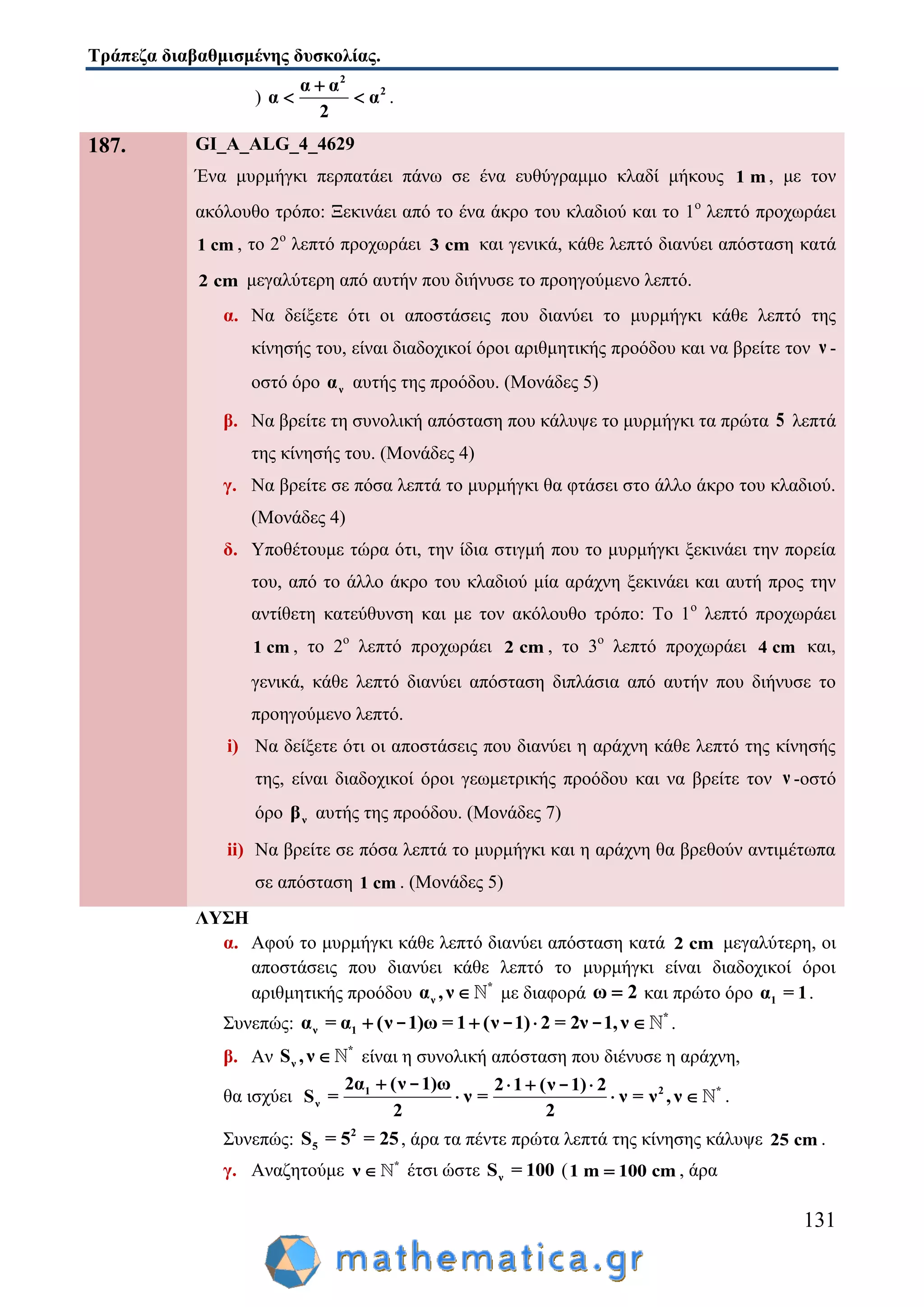Τράπεζα διαβαθμισμένης δυσκολίας.
131
)
2
2α α
α α
2

  .
187. GI_A_ALG_4_4629
Ένα μυρμήγκι περπατάει πάνω σε ένα ευθύγραμμο κλαδί μήκους 1 m , με τον
ακόλουθο τρόπο: Ξεκινάει από το ένα άκρο του κλαδιού και το 1ο
λεπτό προχωράει
1 cm , το 2ο
λεπτό προχωράει 3 cm και γενικά, κάθε λεπτό διανύει απόσταση κατά
2 cm μεγαλύτερη από αυτήν που διήνυσε το προηγούμενο λεπτό.
α. Να δείξετε ότι οι αποστάσεις που διανύει το μυρμήγκι κάθε λεπτό της
κίνησής του, είναι διαδοχικοί όροι αριθμητικής προόδου και να βρείτε τον ν -
οστό όρο να αυτής της προόδου. (Μονάδες 5)
β. Να βρείτε τη συνολική απόσταση που κάλυψε το μυρμήγκι τα πρώτα 5 λεπτά
της κίνησής του. (Μονάδες 4)
γ. Να βρείτε σε πόσα λεπτά το μυρμήγκι θα φτάσει στο άλλο άκρο του κλαδιού.
(Μονάδες 4)
δ. Υποθέτουμε τώρα ότι, την ίδια στιγμή που το μυρμήγκι ξεκινάει την πορεία
του, από το άλλο άκρο του κλαδιού μία αράχνη ξεκινάει και αυτή προς την
αντίθετη κατεύθυνση και με τον ακόλουθο τρόπο: Το 1ο
λεπτό προχωράει
1 cm , το 2ο
λεπτό προχωράει 2 cm , το 3ο
λεπτό προχωράει 4 cm και,
γενικά, κάθε λεπτό διανύει απόσταση διπλάσια από αυτήν που διήνυσε το
προηγούμενο λεπτό.
i) Να δείξετε ότι οι αποστάσεις που διανύει η αράχνη κάθε λεπτό της κίνησής
της, είναι διαδοχικοί όροι γεωμετρικής προόδου και να βρείτε τον ν -οστό
όρο νβ αυτής της προόδου. (Μονάδες 7)
ii) Να βρείτε σε πόσα λεπτά το μυρμήγκι και η αράχνη θα βρεθούν αντιμέτωπα
σε απόσταση 1 cm . (Μονάδες 5)
ΛΥΣΗ
α. Αφού το μυρμήγκι κάθε λεπτό διανύει απόσταση κατά 2 cm μεγαλύτερη, οι
αποστάσεις που διανύει κάθε λεπτό το μυρμήγκι είναι διαδοχικοί όροι
αριθμητικής προόδου *
να ,ν  με διαφορά ω 2 και πρώτο όρο 1α = 1.
Συνεπώς: *
ν 1α = α (ν 1)ω = 1 (ν 1) 2 = 2ν 1,ν   - - - .
β. Αν *
νS ,ν  είναι η συνολική απόσταση που διένυσε η αράχνη,
θα ισχύει 2 *1
ν
2α (ν 1)ω 2 1 (ν 1) 2
S = ν = ν = ν , ν
2 2
   
  
- -
.
Συνεπώς: 2
5S = 5 = 25, άρα τα πέντε πρώτα λεπτά της κίνησης κάλυψε 25 cm .
γ. Αναζητούμε *
ν  έτσι ώστε νS = 100 (1 m 100 cm , άρα
 